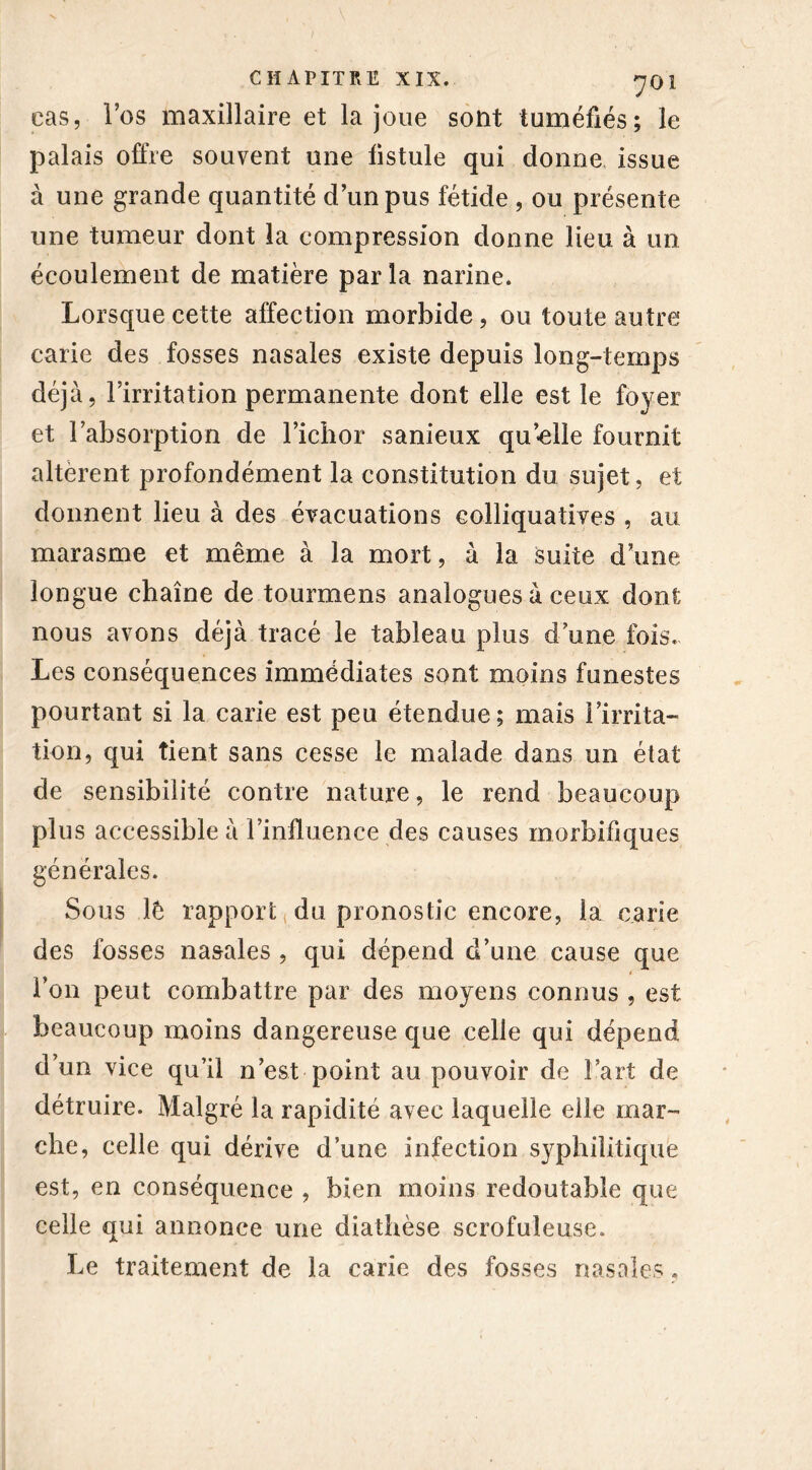 cas, l’os maxillaire et la joue sont tuméfiés; le palais offre souvent une listule qui donne issue à une grande quantité d’un pus fétide , ou présente une tumeur dont la compression donne lieu à un écoulement de matière par la narine. Lorsque cette affection morbide, ou toute autre carie des fosses nasales existe depuis long-temps déjà, l’irritation permanente dont elle est le foyer et l’absorption de l’ichor sanieux quelle fournit altèrent profondément la constitution du sujet, et donnent lieu à des évacuations colliquatives , au marasme et même à la mort, à la suite dune longue chaîne de tourmens analogues à ceux dont nous avons déjà tracé le tableau plus d une fois. Les conséquences immédiates sont moins funestes pourtant si la carie est peu étendue; mais l’irrita- tion, qui tient sans cesse le malade dans un état de sensibilité contre nature, le rend beaucoup plus accessible à l’influence des causes morbifiques générales. Sous lé rapport du pronostic encore, la carie des fosses nasales , qui dépend d’une cause que * l’on peut combattre par des moyens connus , est beaucoup moins dangereuse que celle qui dépend d’un vice qu’il n’est point au pouvoir de Fart de détruire. Malgré la rapidité avec laquelle elle mar- che, celle qui dérive d’une infection syphilitique est, en conséquence , bien moins redoutable que celle qui annonce une diathèse scrofuleuse. Le traitement de la carie des fosses nasales.