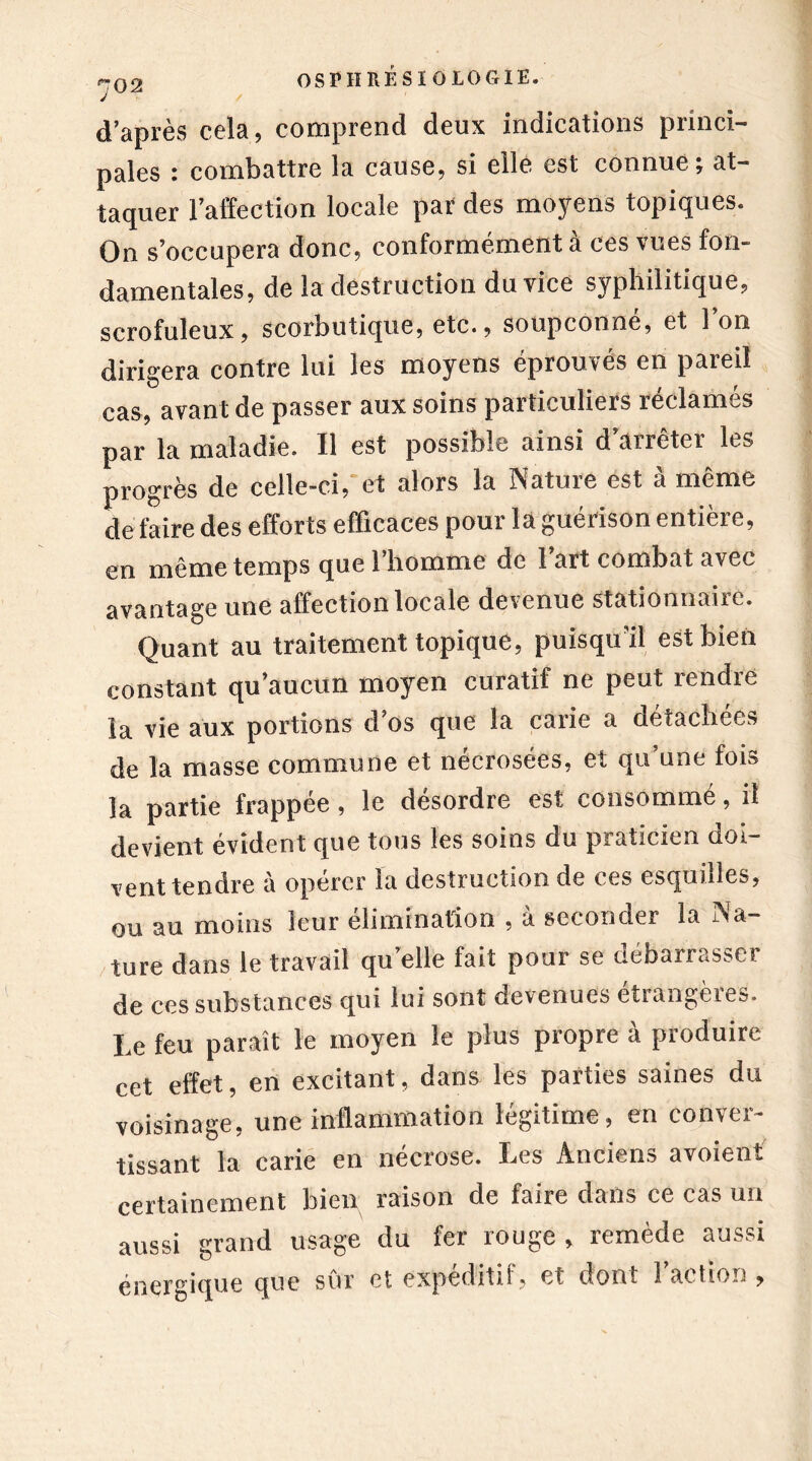 / d’après cela, comprend deux indications princi- pales : combattre la cause, si elle est connue; at- taquer l’affection locale par des moyens topiques. On s’occupera donc, conformément à ces vues fon- damentales, de la destruction du vice syphilitique, scrofuleux, scorbutique, etc., soupçonne, et 1 on dirigera contre lui les moyens éprouvés en pareil cas, avant de passer aux soins particuliers réclamés par la maladie. Il est possible ainsi d anêter les progrès de celle-ci, et alors la Nature est à même de faire des efforts efficaces pour la guérison entière, en même temps que l’homme de l’art combat avec avantage une affection locale devenue stationnaire. Quant au traitement topique, puisqu’il est bien constant qu’aucun moyen curatif ne peut rendre la vie aux portions d’os que la carie a détachées de la masse commune et nécrosées, et qu’une fois la partie frappée, le désordre est consommé, il devient évident que tous les soins du praticien doi- vent tendre à opérer ïa destruction de ces esquilles, ou au moins leur élimination , à seconder la Na- ture dans le travail qu’elle fait pour se débarrasser de ces substances qui lui sont devenues etiangèies. Le feu paraît le moyen le plus propre à produire cet effet, en excitant, dans les parties saines du voisinage, une inflammation légitime, en conver- tissant la carie en nécrose. Les Anciens avoient certainement liicn raison de faire dans ce cas un aussi grand usage du fer rouge , remède aussi énergique que sûr et expéditif, et dont l’action ,