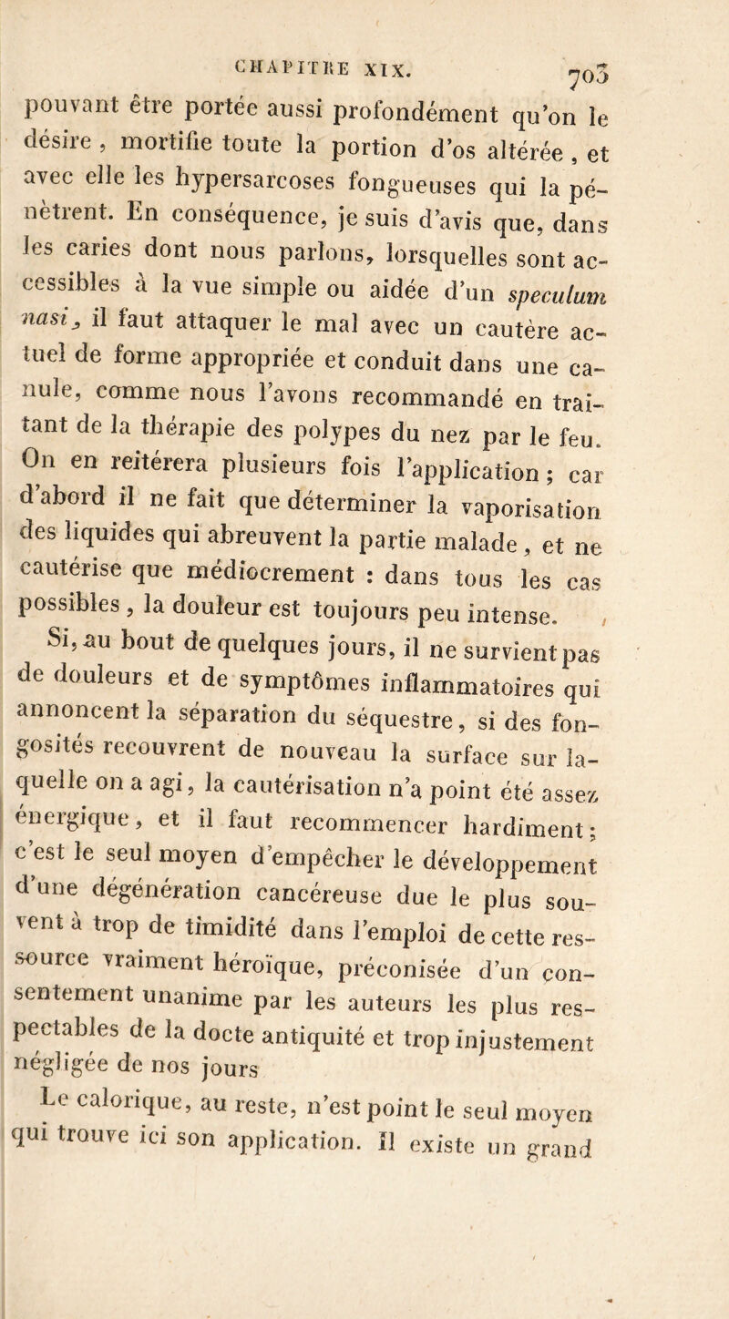 pouvant être portée aussi profondément qu’on le désire , mortifie toute la portion d’os altérée , et avec elle les hypersarcoses fongueuses qui la pé- nètrent. En conséquence, je suis d’avis que, dans les caries dont nous parlons, lorsquelles sont ac- cessibles à la vue simple ou aidée d’un spéculum nasi, il faut attaquer le mal avec un cautère ac- tuel de forme appropriée et conduit dans une ca- nule, comme nous l’avons recommandé en trai- tant de la thérapie des polypes du nez par le feu On en reitérera plusieurs fois l’application ; car d’abord il ne fait que déterminer la vaporisation des liquides qui abreuvent la partie malade, et ne cautérise que médiocrement : dans tous les cas possibles , la douleur est toujours peu intense. Si, au bout de quelques jours, il ne survient pas de douleurs et de symptômes inflammatoires qui annoncent la séparation du séquestre, si des fon- gosités recouvrent de nouveau la surface sur la- quelle on a agi, la cautérisation n’a point été assez éneigique, et il faut recommencer hardiment; c’est le seul moyen d’empêcher le développement d’une dégénération cancéreuse due le plus sou- vent à trop de timidité dans l’emploi de cette res- source vraiment héroïque, préconisée d’un con- sentement unanime par les auteurs les plus res- pectables de la docte antiquité et trop injustement négligée de nos jours Le calorique, au reste, n’est point le seul moyen qui trouve ici son application. Il existe un grand