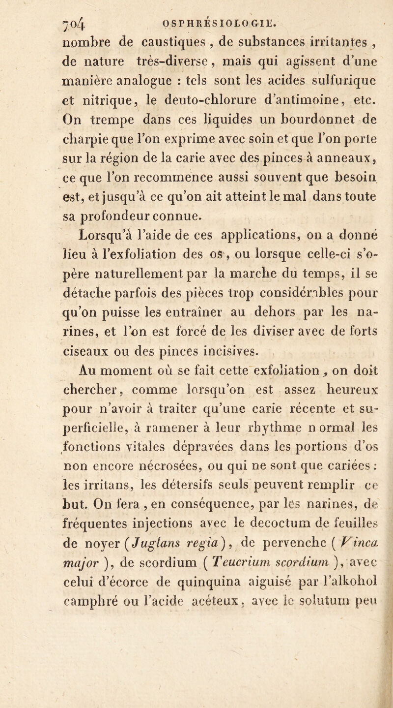 nombre de caustiques , de substances irritantes , de nature très-diverse, mais qui agissent d'une manière analogue : tels sont les acides sulfurique et nitrique, le deuto-chlorure d'antimoine, etc. On trempe dans ces liquides un bourdonnet de charpie que Ton exprime avec soin et que l’on porte sur la région de la carie avec des pinces à anneaux, ce que l’on recommence aussi souvent que besoin est, et jusqu’à ce qu’on ait atteint le mal dans toute sa profondeur connue. Lorsqu’à l’aide de ces applications, on a donné lieu à l’exfoliation des os, ou lorsque celle-ci s’o- père naturellement par la marche du temps, il se détache parfois des pièces trop considérables pour qu’on puisse les entraîner au dehors par les na- rines, et l’on est forcé de les diviser avec de forts ciseaux ou des pinces incisives. Au moment où se fait cette exfoliation „ on doit chercher, comme lorsqu’on est assez heureux pour n’avoir à traiter qu’une carie récente et su- perficielle, à ramener à leur rhythme normal les fonctions vitales dépravées dans les portions d’os non encore nécrosées, ou qui ne sont que cariées : les irritans, les détersifs seuls peuvent remplir ce but. On fera , en conséquence, par les narines, de fréquentes injections avec le decoctum de feuilles de noyer (Juglans regia), de pervenche ( Vinca, major ), de scordium ( Teucrium scordium ), avec celui d’écorce de quinquina aiguisé par l’alkohol camphré ou l’acide aeéteux, avec le soiutum peu