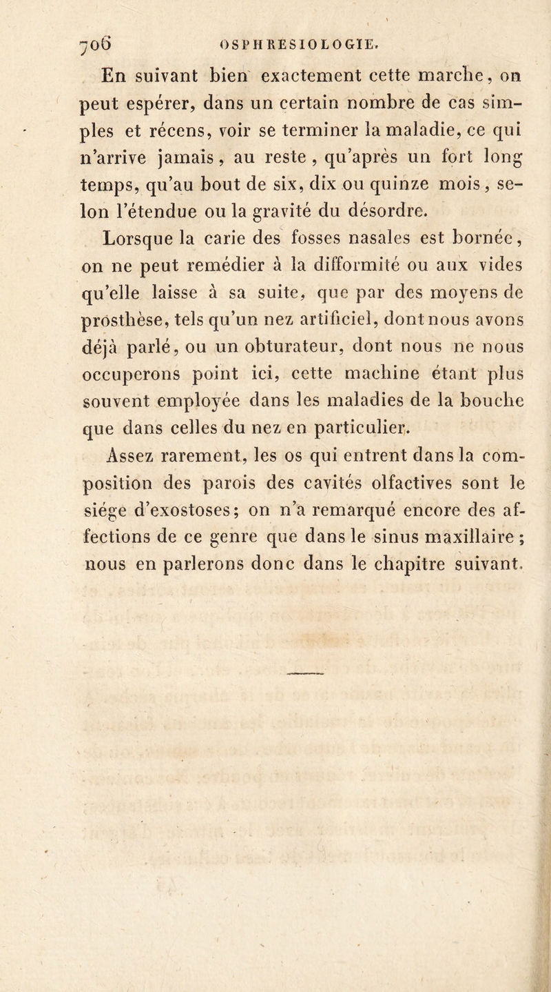 En suivant bien exactement cette marche, on peut espérer, dans un certain nombre de cas sim- ples et récens, voir se terminer la maladie, ce qui n'arrive jamais, au reste , qu’après un fort long temps, qu'au bout de six, dix ou quinze mois, se- lon l’étendue ou la gravité du désordre. Lorsque la carie des fosses nasales est bornée, on ne peut remédier à la difformité ou aux vides qu’elle laisse à sa suite, que par des moyens de prosthèse, tels qu’un nez artificiel, dont nous avons déjà parlé, ou un obturateur, dont nous ne nous occuperons point ici, cette machine étant plus souvent employée dans les maladies de la bouche que dans celles du nez en particulier. Assez rarement, les os qui entrent dans la com- position des parois des cavités olfactives sont le siège d’exostoses; on n’a remarqué encore des af- fections de ce genre que dans le sinus maxillaire ; nous en parlerons donc dans le chapitre suivant.