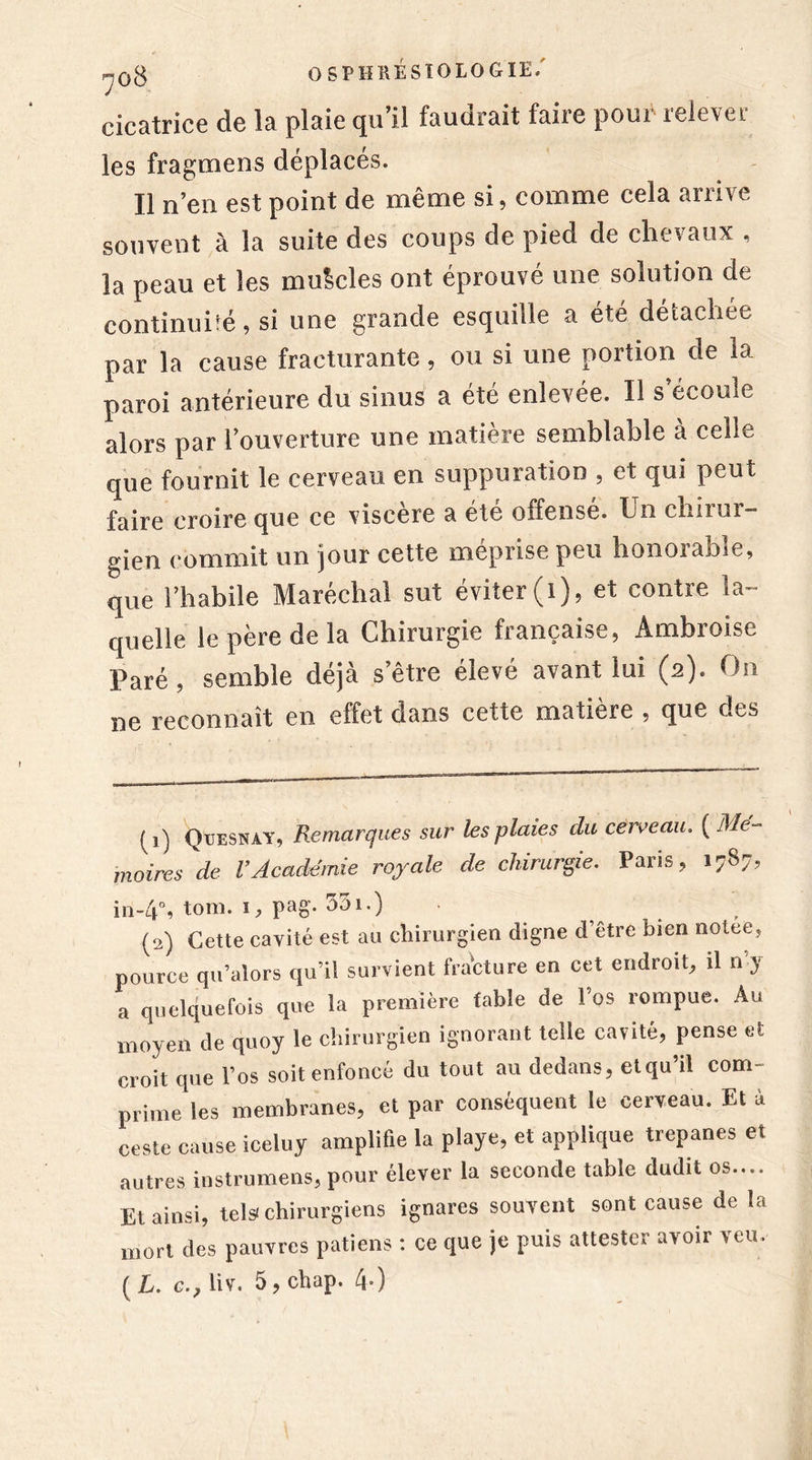 cicatrice de la plaie cpi il faudrait faiie poio iele\ct les fragmens déplacés. Il n’en est point de même si, comme cela arrive souvent à la suite des coups de pied de chevaux , la peau et les mulcles ont éprouvé une solution de continuité, si une grande esquille a été détachée par la cause fracturante , ou si une portion de la paroi antérieure du sinus a été enlevée. Il s écoule alors par l’ouverture une matière semblable à celle que fournit le cerveau en suppuration , et qui peut faire croire que ce viscère a été offensé. Un chirur- gien commit un jour cette méprise peu honorable, que l’habile Maréchal sut éviter (1), et contre la- quelle le père de la Chirurgie française, Ambroise Paré, semble déjà s’être élevé avant lui (2). On ne reconnaît en effet dans cette matière , que des (1) Ori -N Aï . Remarques sur les plaies du cerveau. ( Mé- moires de l’Académie royale de chirurgie. Paris, 1787, in-4% tom. i, pag. a3i.) ■ _ (2) Cette cavité est au chirurgien digne d’être bien nolee, pource qu’alors qu’il survient fracture en cet endroit, il n’y a quelquefois que la première fable de l’os rompue. Au moyen de quoy le chirurgien ignorant telle cavité, pense et croit que l’os soit enfoncé du tout au dedans, etqu’il com- prime les membranes, et par conséquent le cerveau. Et à ceste cause iceluy amplifie la playe, et applique trépanés et autres instrumens, pour élever la seconde table dudit os.... Et ainsi, tels chirurgiens ignares souvent sont cause de la mort des pauvres patiens : ce que je puis attester avoir veu.