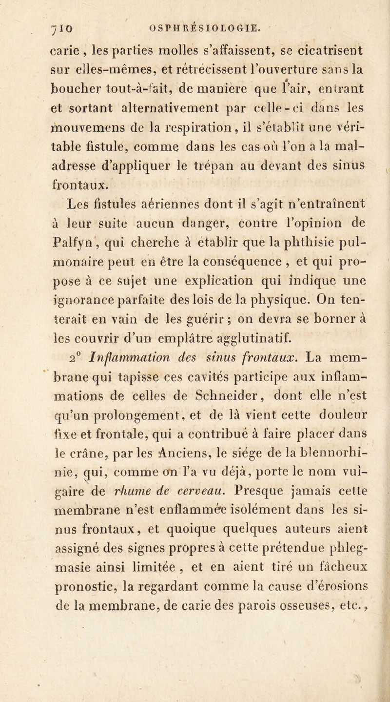 71 o carie, les parties molles s’affaissent, se cicatrisent sur elles-mêmes, et rétrécissent l’ouverture sans la à boucher tout-à- ait, de maniéré que l’air, entrant et sortant alternativement par celle-ci dans les mouvemens de la respiration, il s’établit une véri- table fistule, comme dans les cas où l’on a la mal- adresse d’appliquer le trépan au devant des sinus frontaux. Les fistules aériennes dont il s’agit n’entraînent à leur suite aucun danger, contre l’opinion de Palfyn, qui cherche à établir que la phthisie pul- monaire peut en être la conséquence , et qui pro- pose à ce sujet une explication qui indique une ignorance parfaite des lois de la physique. On ten- terait en vain de les guérir ; on devra se borner à les couvrir d’un emplâtre agglutinatif. 2° Inflammation des sinus frontaux. La mem- brane qui tapisse ces cavités participe aux inflam- mations de celles de Schneider, dont elle n’est qu’un prolongement, et de là vient cette douleur fixe et frontale, qui a contribué à faire placer dans le crâne, par les Anciens, le siège de la bîennorhi- nie, qui, comme on l’a vu déjà, porte le nom vul- gaire de rhume de cerveau. Presque jamais cette membrane n’est enflammée isolément dans les si- nus frontaux, et quoique quelques auteurs aient assigné des signes propres à cette prétendue phleg- masie ainsi limitée , et en aient tiré un fâcheux pronostic, la regardant comme la cause d’érosions de la membrane, de carie des parois osseuses, etc.,