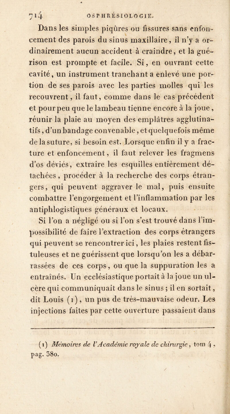 Dans les simples piqûres ou fissures sans enfon- cement des parois du sinus maxillaire, il n’y a or- dinairement aucun accident à craindre, et la gué- rison est prompte et facile. Si, en ouvrant cette cavité, un instrument tranchant a enlevé une por- tion de ses parois avec les parties molles qui les recouvrent, il faut, comme dans le cas précédent et pour peu que le lambeau tienne encore à la joue, réunir la plaie au moyen des emplâtres agglutina- tifs, d’un bandage convenable, et quelquefois même de la suture, si besoin est. Lorsque enfin il y a frac- ture et enfoncement, il faut relever les fragmens d’os déviés, extraire les esquilles entièrement dé- tachées , procéder à la recherche des corps étran- gers, qui peuvent aggraver le mal, puis ensuite combattre l’engorgement et rinflammation par les antiphlogistiques généraux et locaux. Si l’on a négligé ou si l’on s’est trouvé dans l’im- possibilité de faire l extraction des corps étrangers qui peuvent se rencontrer ici, les plaies restent fis- tuleuses et ne guérissent que lorsqu’on les a débar- rassées de ces corps, ou que la suppuration les a entraînés. Un ecclésiastique portait à la joue un ul- cère qui communiquait dans le sinus ; il en sortait, dit Louis (i), un pus de très-mauvaise odeur. Les injections faites par cette ouverture passaient dans (i) Mémoires de VAcadémie royale de chirurgie, tom 4 ? pag. 58o.