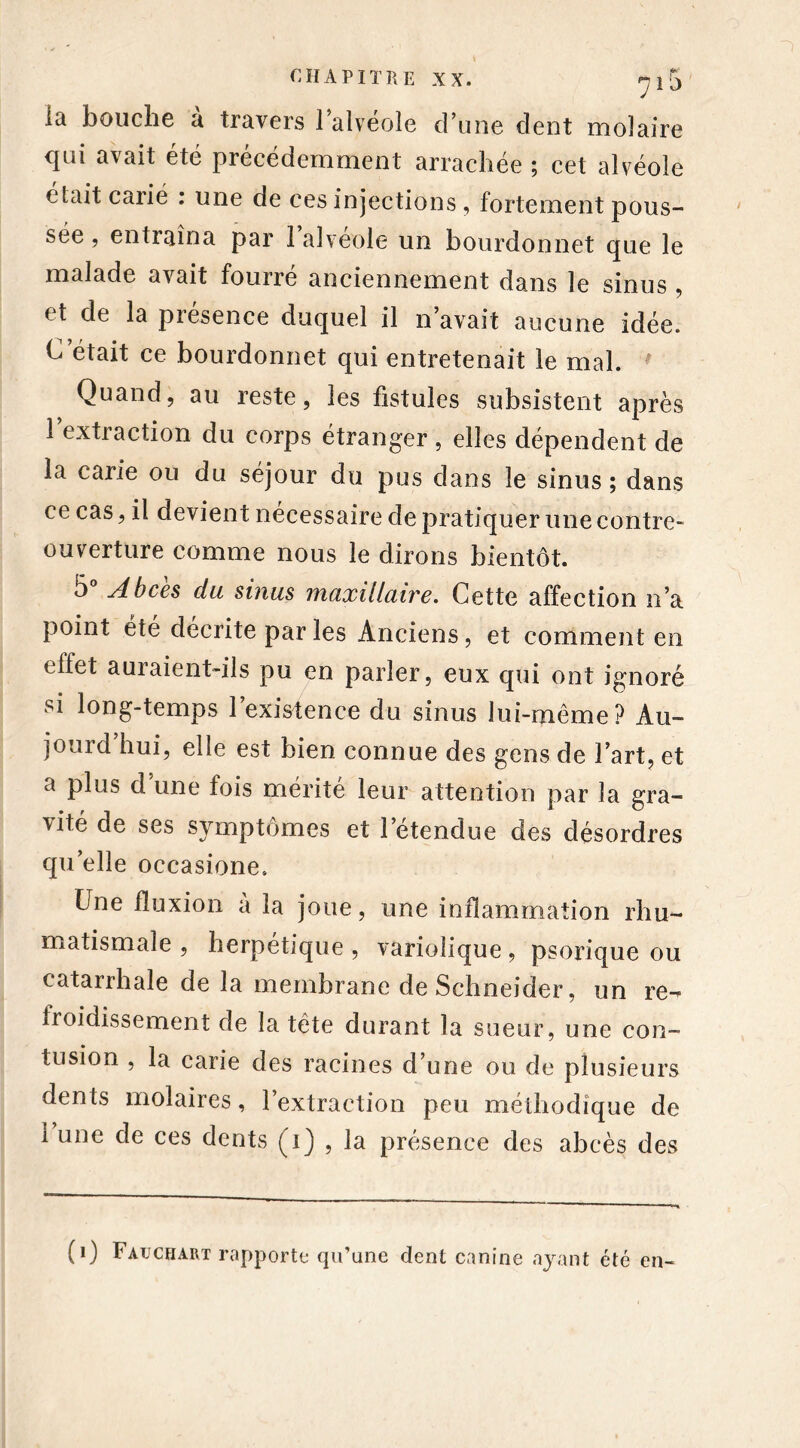 la bouche à travers l’alvéole d’une dent molaire qui avait été précédemment arrachée ; cet alvéole était carié : une de ces injections, fortement pous- sée , entraîna par 1 alvéole un bourdonnet que le malade avait fourre anciennement dans le sinus , et de la présence duquel il n’avait aucune idée. C’était ce bourdonnet qui entretenait le mal. f Quand, au reste, les fistules subsistent après l’extraction du corps étranger, elles dépendent de la carie ou du séjour du pus dans le sinus ; dans ce cas, il devient nécessaire de pratiquer une contre- ouverture comme nous le dirons bientôt. 5° Abcès du sinus maxillaire. Cette affection n’a point été décrite par les Anciens, et comment en elfet auraient-ils pu en parler, eux qui ont ignoré si long-temps 1 existence du sinus lui-même? Au- jourd hui, elle est bien connue des gens de l’art, et a plus d’une fois mérité leur attention par la gra- vité de ses symptômes et l’étendue des désordres qu’elle occasione. Une fluxion à la joue, une inflammation rhu- matismale , herpétique , variolique, psorique ou catarrhale de la membrane de Schneider, un re- froidissement de la tète durant la sueur, une con- tusion , la carie des racines d’une ou de plusieurs dents molaires, l’extraction peu méthodique de 1 une de ces dents (i) , la présence des abcès des