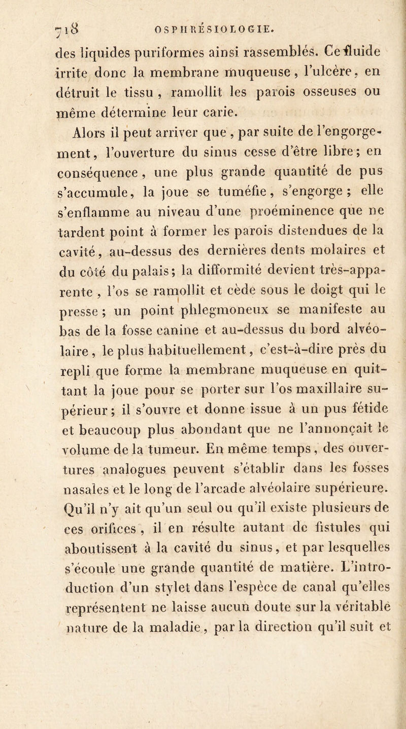 des liquides puriformes ainsi rassemblés. Ce fluide irrite donc la membrane muqueuse, l’ulcère, en détruit le tissu , ramollit les parois osseuses ou même détermine leur carie. Alors il peut arriver que , par suite de l’engorge- ment, l’ouverture du sinus cesse d’être libre; en conséquence , une plus grande quantité de pus s’accumule, la joue se tuméfie, s’engorge; elle s’enflamme au niveau d’une proéminence que ne tardent point à former les parois distendues de la cavité, au-dessus des dernières dents molaires et du côté du palais; la difformité devient très-appa- rente , l’os se ramollit et cède sous le doigt qui le presse ; un point plilegmoneux se manifeste au bas de la fosse canine et au-dessus du bord alvéo- laire, le plus habituellement, c’est-à-dire près du repli que forme la membrane muqueuse en quit- tant la joue pour se porter sur l’os maxillaire su- périeur; il s’ouvre et donne issue à un pus fétide et beaucoup plus abondant que ne l’annonçait le volume de la tumeur. En même temps, des ouver- tures analogues peuvent s’établir dans les fosses nasales et le long de l’arcade alvéolaire supérieure. Qu’il n’y ait qu’un seul ou qu’il existe plusieurs de ces orifices , il en résulte autant de fistules qui aboutissent à la cavité du sinus, et par lesquelles s’écoule une grande quantité de matière. L’intro- duction d’un stylet dans l’espèce de canal qu’elles représentent ne laisse aucun doute sur la véritable nature de la maladie, parla direction qu’il suit et