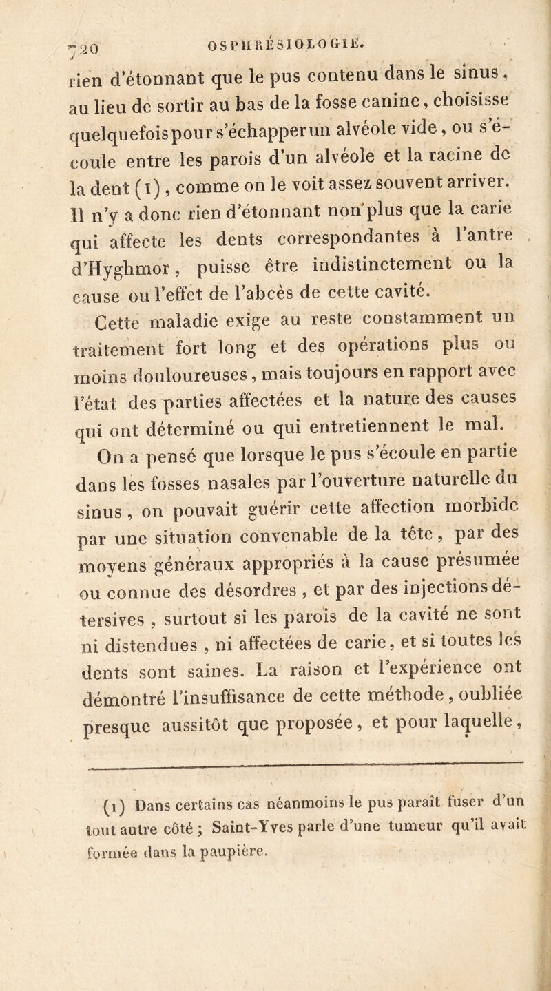 r.90 OSPIIltKSIOLOGlE. J ■ rien d’étonnant que le pus contenu dans le sinus, au lieu de sortir au bas de la fosse canine, choisisse quelquefois pour s échapper un alvéole vide, ou s’é- coule entre les parois d’un alvéole et la racine de la dent (i), comme on le voit assez, souvent arriver. Il n’y a donc rien d’étonnant non’plus que la carie qui affecte les dents correspondantes à 1 antre d’Hÿghmor, puisse être indistinctement ou la cause ou l’effet de 1 abcès de cette cavité. Cette maladie exige au reste constamment un traitement fort long et des opérations plus ou moins douloureuses, mais toujours en rapport avec l’état des parties affectées et la nature des causes qui ont déterminé ou qui entretiennent le mal. On a pensé que lorsque le pus s’écoule en partie dans les fosses nasales par l’ouverture naturelle du sinus , on pouvait guérir cette affection morbide par une situation convenable de la tête, par des moyens généraux appropriés à la cause présumée ou connue des désordres , et par des injections dé- tersives , surtout si les parois de la cavité ne sont ni distendues , ni affectées de carie, et si toutes les dents sont saines. La raison et l’expérience ont démontré l’insuffisance de cette méthode, oubliée presque aussitôt que proposée, et pour laquelle, (1) Dans certains cas néanmoins le pus paraît fuser d’un tout autre côté; Saint-Yves parle d’une tumeur qu’il avait formée dans la paupière.