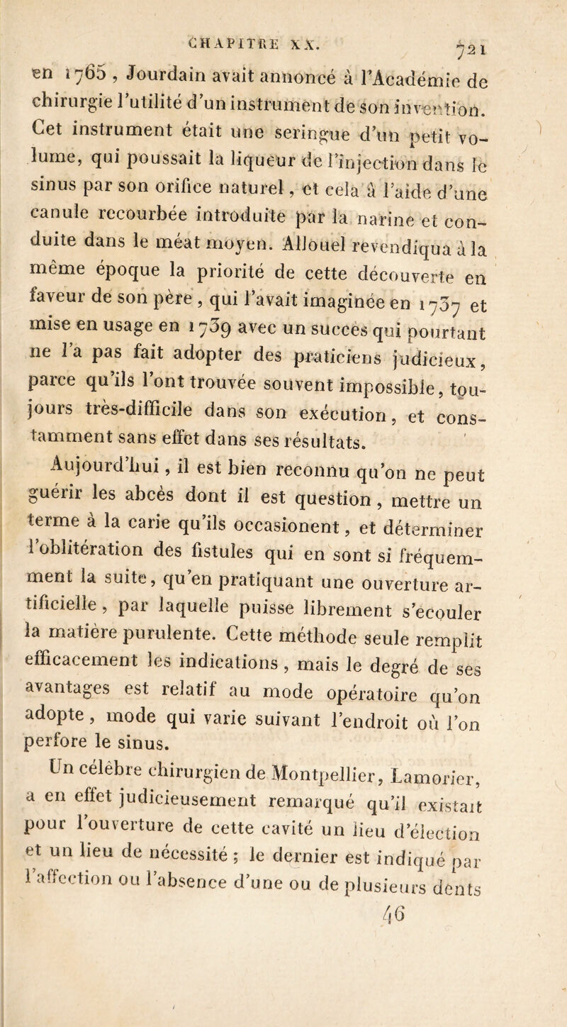 1765 , Jourdain avait annoncé à l’Académie de chirurgie l’utilité d’un instrument de son invention. Cet instrument était une seringue d’un petit vo- lume, qui poussait la liqueur de l'injection dans le sinus par son orifice naturel, et cela à laide d’une canule recourbée introduite par la narine et con- duite dans le méat moyen. Allouel revendiqua à la même époque la priorité de cette découverte en faveur de son père , qui l’avait imaginée en 1707 et mise en usage en 1709 avec un succès qui pourtant ne l’a pas fait adopter des praticiens judicieux, parce qu ils 1 ont trouvée souvent impossible, tou- jours très-difficile dans son exécution, et cons- tamment sans effet dans ses résultats. Aujourd hui, il est bien reconnu qu’on ne peut guérir les abcès dont il est question, mettre un terme à la carie qu’ils occasionent, et déterminer 1 oblitération des fistules qui en sont si fréquem- ment la suite, qu en pratiquant une ouverture ar- tificielle , par laquelle puisse librement s’écouler la matière purulente. Cette méthode seule remplit efficacement les indications , mais le degré de ses avantages est relatif au mode opératoire qu’on adopte, mode qui varie suivant l’endroit où l’on perfore le sinus. Un célèbre chirurgien de Montpellier, Lamorier, a en effet judicieusement remarqué qu’il existait pour l’ouverture de cette cavité un lieu d’élection et un lieu de nécessité ; le dernier est indiqué par 1 affection ou l’absence d’une ou de plusieurs dents 46