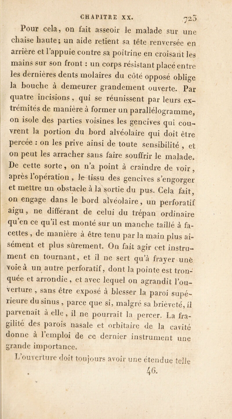 720 Pour cela, on fait asseoir le malade sur une chaise haute; un aide retient sa tête renversée en arrière et l’appuie contre sa poitrine en croisant les mains sur son front : un corps résistant placé entre les dernières dents molaires du côté opposé oblige la bouche à demeurer grandement ouverte. Par quatre incisions , qui se réunissent par leurs ex- trémités de manière à former un parallélogramme, on isole des parties voisines les gencives qui cou- vrent la portion du bord alvéolaire qui doit être percée : on les prive ainsi de toute sensibilité , et on peut les arracher sans faire souffrir le malade. De cette sorte, on n’a point à craindre de voir 5 après 1 opération , le-4issu des gencives s’engorger et mettre un obstacle à la ^ortie du pus. Gela fait, on engage dans le bord alvéolaire, un perforatif aigu 5 ne différant de celui du trépan ordinaire qu’en ce qu’il est monté sur un manche taillé à fa- cettes , de manière a être tenu par la main plus ai- sément et plus sûrement. On fait agir cet instru- ment en tournant, et il ne sert qu’à frayer unè voie à un autre perforatif, dont la pointe est tron- quée et arrondie, et avec lequel on agrandit l’ou- verture , sans être exposé à blesser la paroi supé- rieure du sinus , parce que si, malgré sa brièveté, il parvenait a elle, il ne pourrait la percer. La fra- gilité des parois nasale et orbitaire de la cavité donne à l’emploi de ce dernier instrument une grande importance. L ouverture doit toujours avoir une étendue telle 4^.