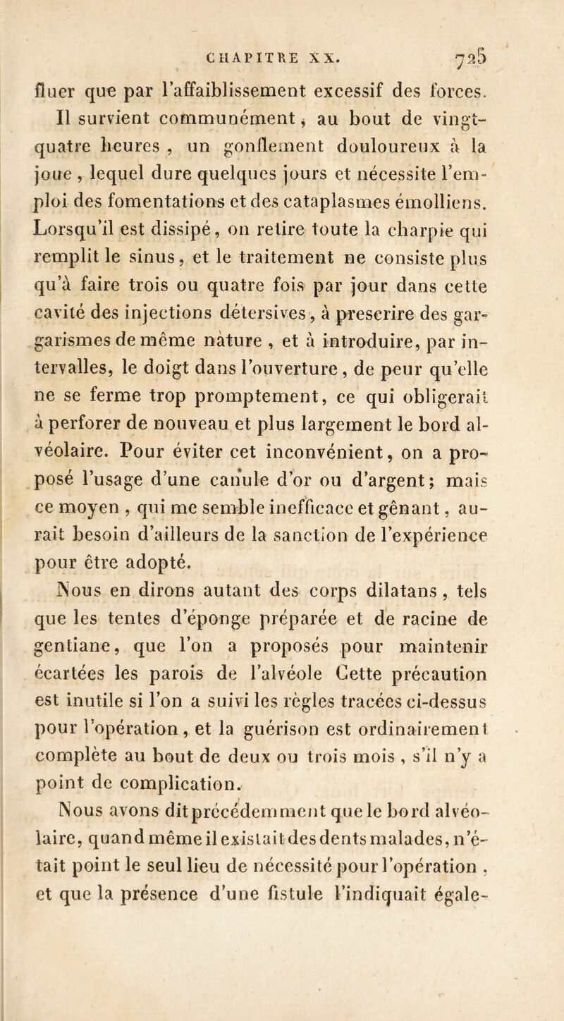 fîaer que par l’affaiblissement excessif des forces. Il survient communément * au bout de vingt- quatre heures , un gonflement douloureux à la joue , lequel dure quelques jours et nécessite l’em- ploi des fomentations et des cataplasmes émolliens. Lorsqu’il est dissipé, on retire toute la charpie qui remplit le sinus, et le traitement ne consiste plus qu’à faire trois ou quatre fois par jour dans cette cavité des injections détersives, à prescrire des gar- garismes de même nature , et à introduire, par in- tervalles, le doigt dans l’ouverture, de peur quelle ne se ferme trop promptement, ce qui obligerait à perforer de nouveau et plus largement le bord al- véolaire. Pour éviter cet inconvénient, on a pro- posé l’usage d’une canule d’or ou d’argent; mais ce moyen , qui me semble inefficace et gênant, au- rait besoin d’ailleurs de la sanction de l’expérience pour être adopté. INous en dirons autant des corps dilatans , tels que les tentes d’éponge préparée et de racine de gentiane, que l’on a proposés pour maintenir écartées les parois de l’alvéole Cette précaution est inutile si l’on a suivi les règles tracées ci-dessus pour l’opération, et la guérison est ordinairement complète au bout de deux ou trois mois , s’il n’y a point de complication. Nous avons dit précédemment que le bord alvéo- laire, quand même il existait des dents malades, n’é- tait point le seul lieu de nécessité pour l’opération . et que la présence d’une fistule l’indiquait égale-