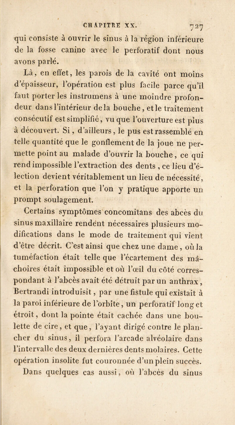 qui consiste à ouvrir le sinus à la région inférieure de la fosse canine avec le perforatif dont nous avons parlé. Là, en effet, les parois de la cavité ont moins d’épaisseur, l’opération est plus facile parce qu’il faut porter les instrumens à une moindre profon- deur dans l’intérieur delà bouche, et le traitement consécutif est simplifié, vu que l’ouverture est plus à découvert. Si, d’ailleurs, le pus est rassemblé en telle quantité que le gonflement de la joue ne per- mette point au malade d’ouvrir la bouche , ce qui rend impossible l’extraction des dents , ce lieu d'é- lection devient véritablement un lieu de nécessité, et la perforation que l’on y pratique apporte un prompt soulagement. Certains symptômes concomîtans des abcès du sinus maxillaire rendent nécessaires plusieurs mo- difications dans le mode de traitement qui vient d’être décrit. C’est ainsi que chez une dame, où la tuméfaction était telle que l’écartement des mâ- choires était impossible et où l’œil du côté corres- pondant à l’abcès avait été détruit par un anthrax, Bertrandi introduisit, par une fistule qui existait à la paroi inférieure de l'orbite, un perforatif long et étroit, dont la pointe était cachée dans une bou- lette de cire, et que, l’ayant dirigé contre le plan- cher du sinus, il perfora l’arcade alvéolaire dans l’intervalle des deux dernières dents molaires. Cette opération insolite fut couronnée d’un plein succès. Dans quelques cas aussi, où l’abcès du sinus