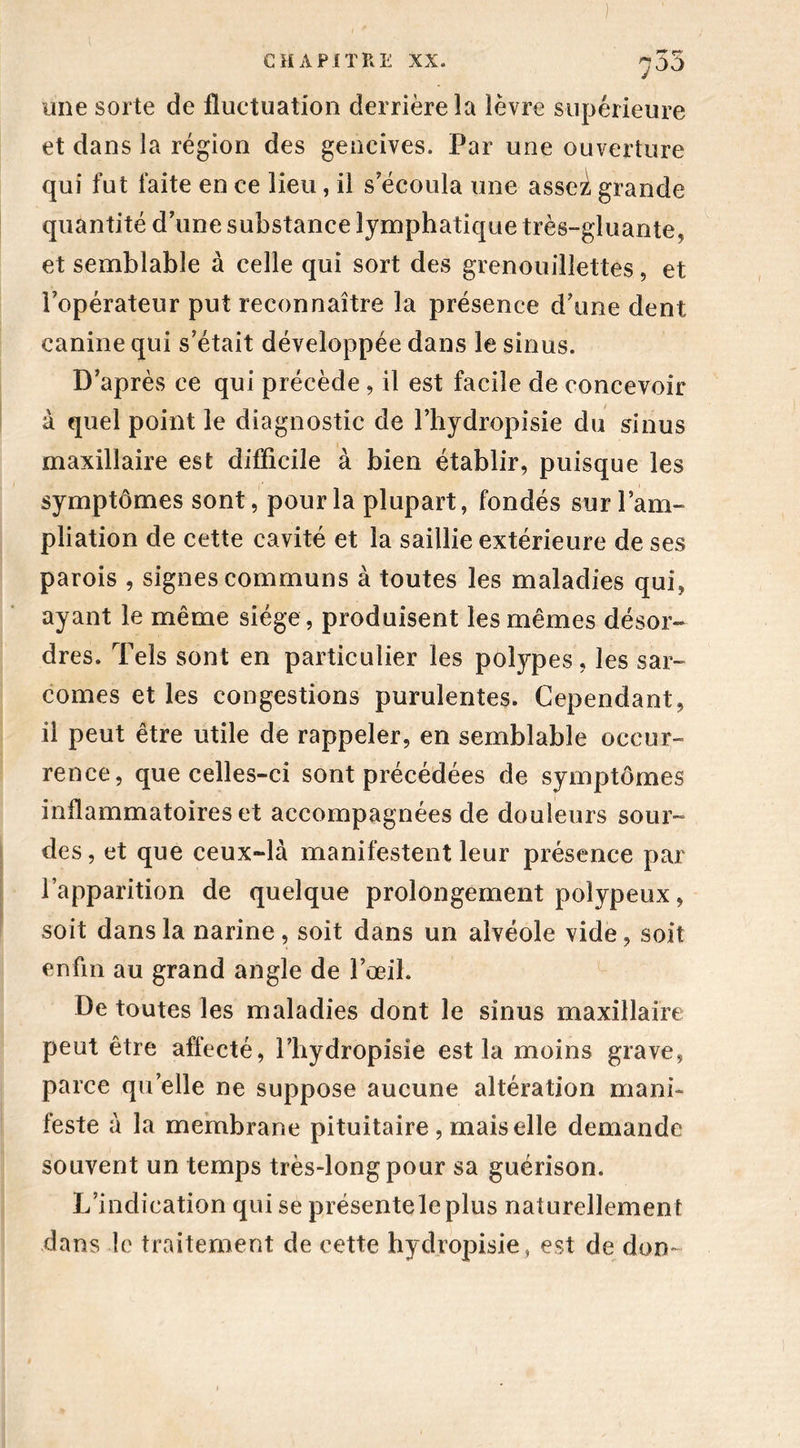 755 une sorte de fluctuation derrière la lèvre supérieure et dans la région des gencives. Par une ouverture qui fut faite en ce lieu, il s'écoula une assei, grande quantité d’une substance lymphatique très-gluante, et semblable à celle qui sort des grenouillettes, et l’opérateur put reconnaître la présence d’une dent canine qui s’était développée dans le sinus. D’après ce qui précède , il est facile de concevoir à quel point le diagnostic de l’hydropisie du sinus maxillaire est difficile à bien établir, puisque les symptômes sont, pour la plupart, fondés sur l’am- pliation de cette cavité et la saillie extérieure de ses parois , signes communs à toutes les maladies qui, ayant le même siège, produisent les mêmes désor- dres. Tels sont en particulier les polypes, les sar- comes et les congestions purulentes. Cependant, il peut être utile de rappeler, en semblable occur- rence, que celles-ci sont précédées de symptômes inflammatoires et accompagnées de douleurs sour- des , et que ceux-là manifestent leur présence par l’apparition de quelque prolongement poîypeux, soit dans la narine, soit dans un alvéole vide, soit enfin au grand angle de l’œil. De toutes les maladies dont le sinus maxillaire peut être affecté, l’hydropisîe est la moins grave, parce qu’elle ne suppose aucune altération mani- feste à la membrane pituitaire , mais elle demande souvent un temps très-long pour sa guérison. L’indication qui se présenteleplus naturellement dans le traitement de cette hydropisie, est de don-