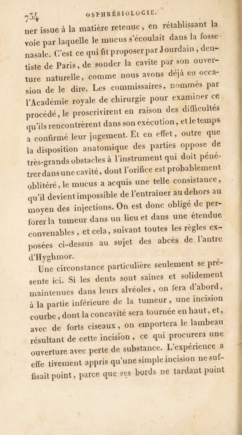 nô 4 ner issue à la matière retenue, en rétablissant la voie par laquelle le mucus s’écoulait dans la fosse nasale. C’est ce qui fit proposer par 3 ourdam , den- tiste de Paris, de sonder la cavité par son ouver- ture naturelle, comme nous avons déjà eu occa- sion de le dire. Les commissaires, nommes par l’Académie royale de chirurgie pour examiner ce procédé, le proscrivirent en raison des difficultés qu’ils rencontrèrent dans son exécution, et le temps a confirmé leur jugement. Et en effet, outre que la disposition anatomique des parties oppose e très-grands obstacles à l’instrument qui doit péné- trer dans une cavité, dont l’orifice est probablement oblitéré,le mucus a acquis une telle consistance, qu’il devient impossible de l’entraîner au dehors au moyen des injections. On est donc obligé de per- forer la tumeur dans un lieu et dans une etend ue convenables , et cela, suivant toutes les règles ex- posées ci-dessus au sujet des abcès de 1 antre d’Hyghmor. Une circonstance particulière seulement se pré- sente ici. Si les dents sont saines et solidement maintenues dans leurs alvéoles, on fera d’abord, à la partie inférieure de la tumeur, une incision courbe, dont la concavité sera tournée en haut, et, avec de forts ciseaux, on emportera le lambeau résultant de cette incision , ce qui procurera une ouverture avec perte de substance. L’expérience a effe tivement appris qu’une simple incision ne su - fisait point, parce que ses bords ne tardant point