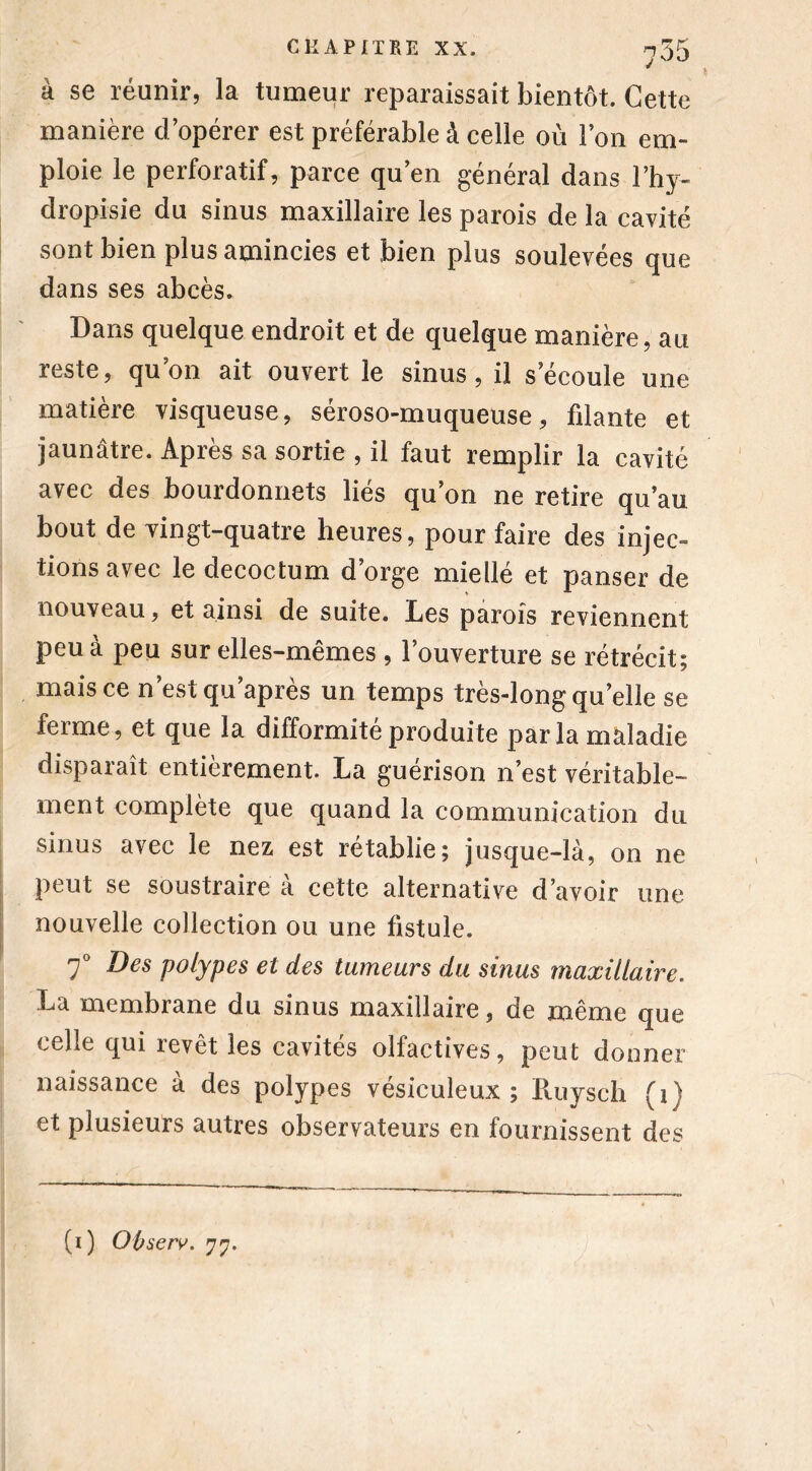 « à se réunir, la tumeur reparaissait bientôt. Cette manière d’opérer est préférable à celle où l’on em- ploie le perforatif, parce qu’en général dans l’hy- dropisie du sinus maxillaire les parois de la cavité sont bien plus amincies et bien plus soulevées que dans ses abcès. Dans quelque endroit et de quelque manière, au reste, qu’on ait ouvert le sinus , il s’écoule une matière visqueuse, séroso-muqueuse, filante et jaunâtre. Après sa sortie , il faut remplir la cavité avec des bourdonnets liés qu’on ne retire qu’au bout de vingt-quatre heures, pour faire des injec- tions avec le decoctum d’orge miellé et panser de nouveau, et ainsi de suite. Les parois reviennent peu à peu sur elles-mêmes , l’ouverture se rétrécit; mais ce n’est qu’après un temps très-long quelle se ferme, et que la difformité produite par la maladie disparaît entièrement. La guérison n’est véritable- ment complète que quand la communication du sinus avec le nez est rétablie; jusque-là, on ne peut se soustraire à cette alternative d’avoir une nouvelle collection ou une fistule. 7° Des polypes et des tumeurs du sinus maxillaire. La membrane du sinus maxillaire, de même que celle qui revêt les cavités olfactives, peut donner naissance à des polypes vésiculeux ; Puiysch (i) et plusieurs autres observateurs en fournissent des (i) Observ. 77.