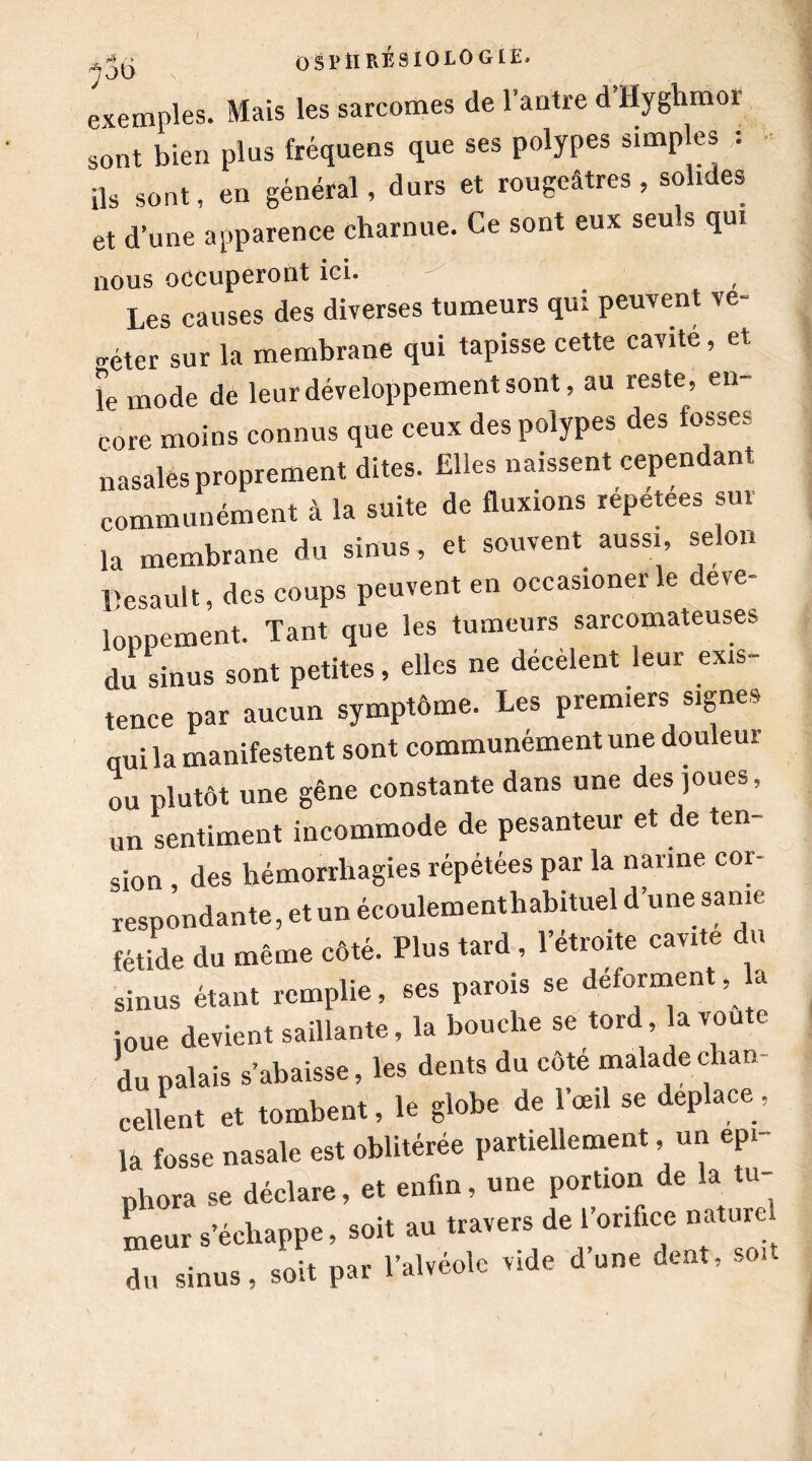 exemples. Mais les sarcomes de l’antre d Hyghmor sont bien plus fréquens que ses polypes simples : Us sont, en général, durs et rougeâtres , solides et d’une apparence charnue. Ce sont eux seuls qui nous occuperont ici. Les causes des diverses tumeurs qui peuvent vé- géter sur la membrane qui tapisse cette cavité, et le mode de leur développement sont, au reste, en- core moins connus que ceux des polypes des fosses nasales proprement dites. Elles naissent cependant communément à la suite de fluxions répétées sur la membrane du sinus, et souvent aussi selon llesault, des coups peuvent en occasionerle déve- loppement. Tant que les tumeurs sarcomateuses du sinus sont petites, elles ne décèlent leur exis- tence par aucun symptôme. Les premiers signes qui la manifestent sont communément une douleur ou plutôt une gêne constante dans une des joues, un sentiment incommode de pesanteur et de ten- sion , des hémorrhagies répétées par la narine cor- respondante, et un écoulementhabituel d’une sanie fétide du même côté. Plus tard , l’étroite cavité du sinus étant remplie, ses parois se déforment, la joue devient saillante, la bouche se tord, la voûte du palais s’abaisse, les dents du côte malade chan cellent et tombent, le globe de l’œil se déplacé, la fosse nasale est oblitérée partiellement, un epi- phora se déclare, et enfin, une portion de la tu- meur s’échappe, soit au travers de l’orifice nature du sinus, soit par l’alvéole vide d’une dent, sou