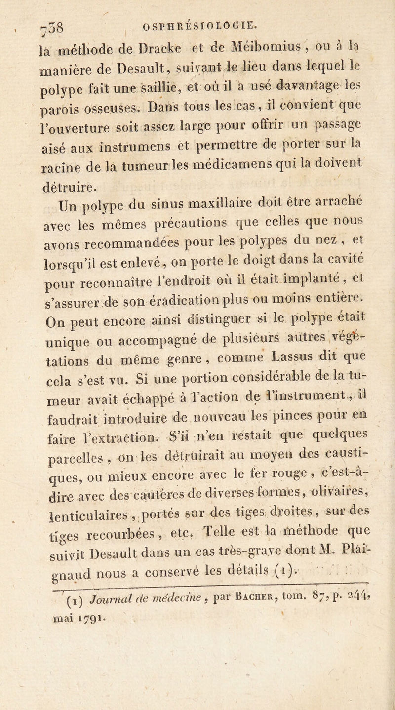 la méthode de Dracke et de Méibomius , ou à la manière de Desault, suivant le lieu dans lequel le polype fait une saillie, et où il a usé davantage les parois osseuses. Bans tous les cas, il convient que l’ouverture soit assez large pour offrir un passage aisé aux instrumens et permettre de porter sur la racine de la tumeur les médicamens qui la doivent détruire. Un polype du sinus maxillaire doit être arraché avec les mêmes précautions que celles que nous avons recommandées pour les polypes du nez , et lorsqu’il est enlevé , on porte le doigt dans la cavité pour reconnaître l’endroit où il était implanté, et s’assurer de son éradication plus ou moins entière. On peut encore ainsi distinguer si le polype était unique ou accompagné de plusieurs autres ^végé- tations du même genre , comme Lassus dit que cela s’est vu. Si une portion considérable de la tu- meur avait échappé à l’action de 1 instrument., il faudrait introduire de nouveau les pinces pour en faire l’extraetion. S’il n’en restait que quelques parcelles , on les détruirait au moyen des causti- ques, ou mieux encore avec le 1er rouge , c est-à- dire avec des cautères de diverses formes, olivâtres, lenticulaires , portés sur des tiges droites, sur des tiges recourbées, etc. Telle est la méthode que suivit Desault dans un cas très-grave dont M. Plài- gnaud nous a conservé les détails (i). Journal de médecine , par Bâcher, tom. 87, p. 244, mai 1791-