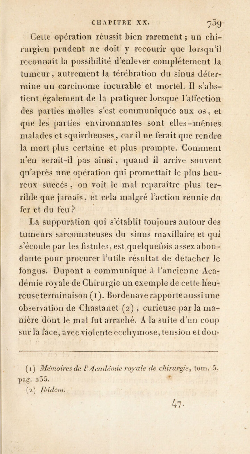 Cette opération réussit bien rarement ; un chi- rurgien prudent ne doit y recourir que lorsqu’il reconnaît la possibilité d’enlever complètement la tumeur, autrement la térébration du sinus déter- mine un carcinome incurable et mortel. Il s’abs- tient également de la pratiquer lorsque l’affection des parties molles s’est communiquée aux os, et que les parties environnantes sont elles-mêmes malades et squirrheuses, car il ne ferait que rendre la mort plus certaine et plus prompte. Comment n’en serait-il pas ainsi, quand il arrive souvent qu’après une opération qui promettait le plus heu- reux succès , on voit le mal reparaître plus ter- rible que jamais, et cela malgré l’action réunie du fer et du feu ? La suppuration qui s’établit toujours autour des tumeurs sarcomateuses du sinus maxillaire et qui s’écoule par les fistules, est quelquefois assez abon- dante pour procurer futile résultat de détacher le fongus. Dupont a communiqué à l’ancienne Aca- démie royale de Chirurgie un exemple de cette heu- reuse terminaison (1). Bordenave rapporte aussi une observation de Chastanet (2) , curieuse parla ma- nière dont le mal fut arraché. A la suite d’un coup sur la face, avec violente ecchymose,tension etdou- (1) Mémoires de VAcadémie royale de chirurgie, tom. 5, pag. 255. (2) Ibidem. 47-