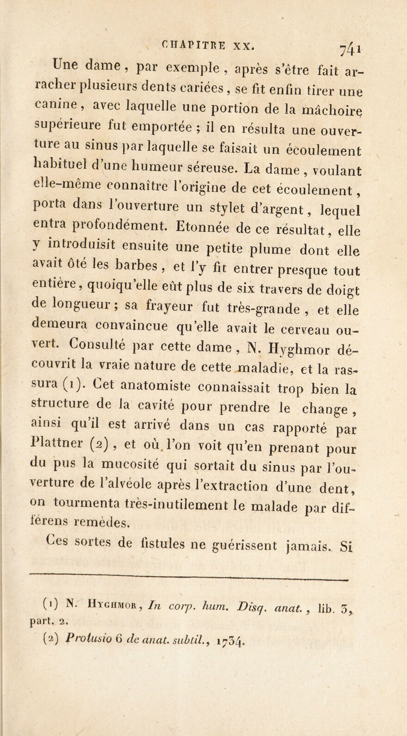 Une dame, par exemple , après s etre fait ar- racher plusieurs dents cariées, se fit enfin tirer une canine, avec laquelle une portion de la mâchoirç supérieure fut emportée ; il en résulta une ouver- ture au sinus par laquelle se faisait un écoulement habituel d une humeur séreuse. La dame , voulant elle-même connaître l’origine de cet écoulement, porta dans l’ouverture un stylet d’argent, lequel entra profondément. Etonnée de ce résultat, elle y introduisit ensuite une petite plume dont elle a\ait ôté les barbes , et ly fie entrer presque tout entière, quoiqu’elle eût plus de six travers de doigt de longueur ; sa frayeur fut très-grande , et elle demeura convaincue quelle avait le cerveau ou- vert. Consulté par cette dame , N. Hyghmor dé- couvrit la vraie nature de cette maladie, et la ras- suia (1). Cet anatomiste connaissait trop bien la structure de la cavité pour prendre le change , ainsi qu’il est arrivé dans un cas rapporté par 1 lattner (2) , et ou. Ion voit qu’en prenant pour du pus la mucosité qui sortait du sinus par l’ou- verture de 1 alvéole apres 1 extraction d’une dent, on tourmenta très-inutilement le malade par dif- lérens remèdes. Ces sortes de fistules ne guérissent jamais. Si (1) N. Hyghmor, In corp. hum. Disq. anat. , lib. 3, part. 2. (2) Prolusio 6 de anat. subtil., 1734.