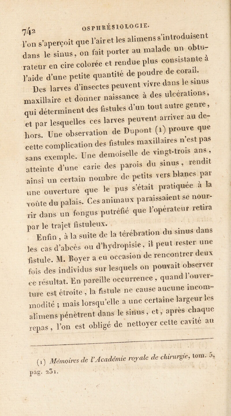 l’on s’aperçoit que l’air et les alimensVint rodant dans le sinus, on fait porter au malade un ob rateur en cire colorée et rendue plus consistante l’aide d’une petite quantité de poudre e coi ^ Des larves d’insectes peuvent vivre dans le sinus maxillaire et donner naissance à des ulcération», qui déterminent des fistules d’un tout autre gem , et par lesquelles ces larves peuvent arriver au de- 1m s Une observation de Dupont (i) prouve que eeut complication des fistules maxillaires n est pas sans exemple. Une demoiselle de vingt-trois ans atteinte d’une carie des parois du sinus rend ainsi un certain nombre de petits vers i ancs p une ouverture que le pus s’était pratiquée a voûte du palais. Ces animaux paraissaient se nour- rir dans un fongus putréfié que l’operateui re n. par le trajet fistuleux. Enfin , à la suite de la térébration du sinus dans les cas d’abcès ou d’hydropisie, il peut rester une fistule. M. Boyer a eu occasion de rencontrer deux fois des individus sur lesquels on pouvait observer ce résultat. En pareille occurrence , quand 1 om ei- ture est étroite , la fistule ne cause aucune incom modité ; mais lorsqu’elle a une certaine largeur les alimens pénètrent dans le sinus, et, après chaque repas , l’on est obligé de nettoyer cette cavité au Mémoires de l’Académie royale de chirurgie, tom. 5, (0 ^ pag. 1. rf.: