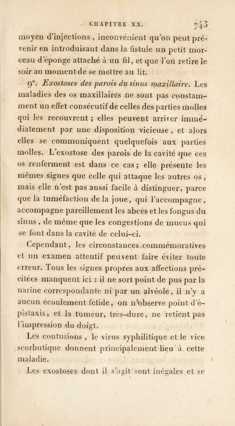 moyen d’injections , inconvénient qu’on peut pré- venir en introduisant dans la fistule un petit mor- ceau d épongé attaché à un fil, et que l’on retire le soir au moment de se mettre au lit. 90. Exostoses des parois du sinus maxillaire. Les maladies des os maxillaires ne sont pas constam- ment un effet consécutif de celles des parties molles qui les recouvrent ; elles peuvent arriver immé- diatement par une disposition vicieuse , et alors elles se communiquent quelquefois aux parties molles. L’exostose des parois de la cavité que ces os renferment est dans ce cas ; elle présente les mêmes signes que celle qui attaque les autres os, mais elle n’est pas aussi facile à distinguer, parce que la tuméfaction delà joue, qui l’accompagne, accompagne pareillement les abcès et les fongus du sinus , de même que les congestions de mucus qui se font dans la cavité de celui-ci. Cependant, les circonstances .commémoratives et un examen attentif peuvent faire éviter toute erreur. Tous les signes propres aux affections pré- citées manquent ici : il ne sort point de pus par la narine correspondante ni par un alvéole, il n’y a aucun écoulement fétide, on n’observe point d’é- pistaxis, et la tumeur, très-dure, ne retient pas l’impression du doigt. , Les contusions , le virus syphilitique et le vice scorbutique donnent principalement lieu à cette maladie. . Les exostoses dont il s’agit sont inégales et se