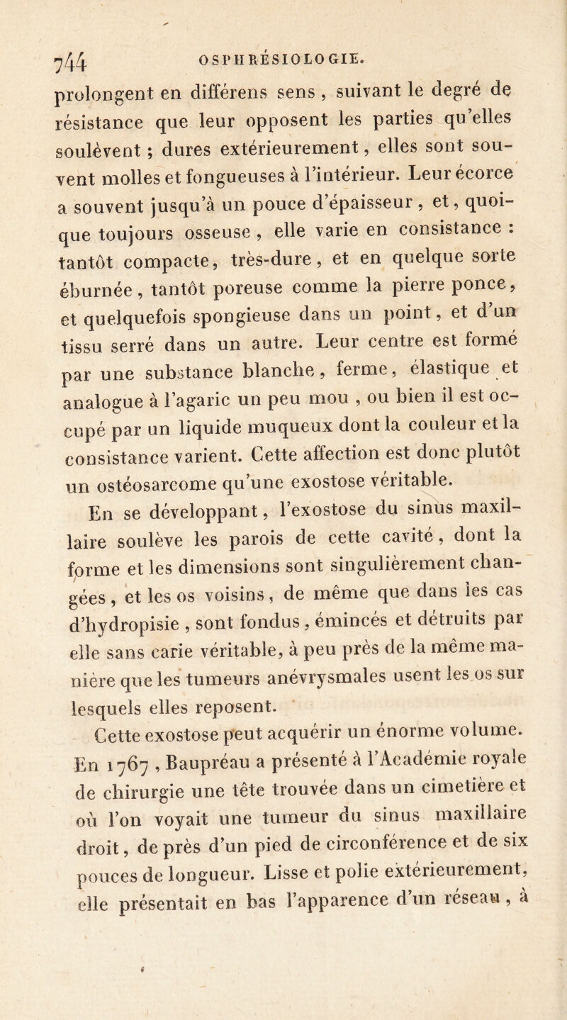 prolongent en différens sens , suivant le degré de résistance que leur opposent les parties qu elles soulèvent ; dures extérieurement, elles sont sou- vent molles et fongueuses à l’intérieur. Leur écorce a souvent jusqu’à un pouce d épaisseur , et, quoi- que toujours osseuse , elle varie en consistance : tantôt compacte, très-dure, et en quelque sorte éburnée, tantôt poreuse comme la pierre ponce, et quelquefois spongieuse dans un point, et d un tissu serré dans un autre. Leur centre est formé par une substance blanche, ferme, élastique et analogue à l’agaric un peu mou , ou bien il est oc- cupé par un liquide muqueux dont la couleur et la consistance varient. Cette affection est donc plutôt un ostéosarcome qu’une exostose véritable. En se développant, l’exostose du sinus maxil- laire soulève les parois de cette cavité, dont la forme et les dimensions sont singulièrement chan- gées , et les os voisins, de même que dans les cas d’hydropisie , sont tondus, émincés et détruits par elle sans carie véritable, à peu près de la même ma- nière que les tumeurs anévrysmales usent les os sur lesquels elles reposent. Cette exostose peut acquérir un énorme volume. En 1767 , Baupréau a présenté à l’Académie royale de chirurgie une tête trouvée dans un cimetière et où l’on voyait une tumeur du sinus maxillaire droit, de près d’un pied de circonférence et de six pouces de longueur. Lisse et polie extérieurement, elle présentait en bas l’apparence d un reseau , à