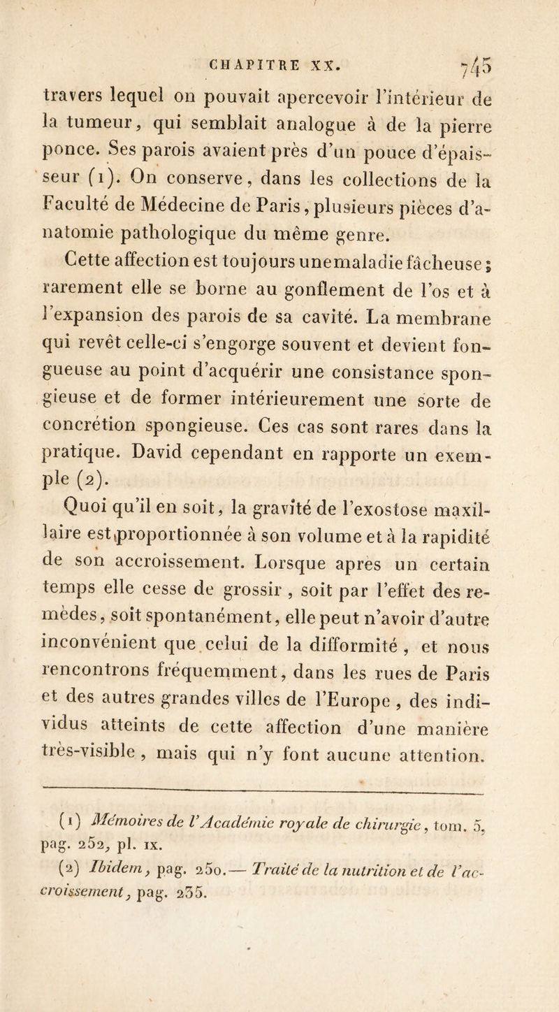 travers lequel on pouvait apercevoir l’intérieur de la tumeur, qui semblait analogue à de la pierre ponce. Ses parois avaient près d’un pouce d épais- seur (1). On conserve, dans les collections de la Faculté de Médecine de Paris, plusieurs pièces d’a- natomie pathologique du même genre. Cette affection est toujours unemaladie fâcheuse ; rarement elle se borne au gonflement de l’os et à l’expansion des parois de sa cavité. La membrane qui revêt celle-ci s’engorge souvent et devient fon- gueuse au point d’acquérir une consistance spon~ gieuse et de former intérieurement une sorte de concrétion spongieuse. Ces cas sont rares dans la pratique. David cependant en rapporte un exem- ple (2). Quoi qu il en soit, la gravité de l’exostose maxil- laire est {proportionnée à son volume et à la rapidité de son accroissement. Lorsque apres un certain temps elle cesse de grossir , soit par l’effet des re- mèdes, soit spontanément, elle peut n’avoir d’autre inconvénient que celui de la difformité , et nous rencontrons fréquemment, dans les rues de Paris et des autres grandes villes de l’Europe , des indi- vidus atteints de cette affection d’une manière très-visible , mais qui n’y font aucune attention. ( 1) Mémoires de VAcadémie royale de chirurgie, tom. 5, pag. 252, pl. ix. (2) Ibidem, pag. 260.— Trciiléde la nutrition et de l’ac- croissement, pag. 255.