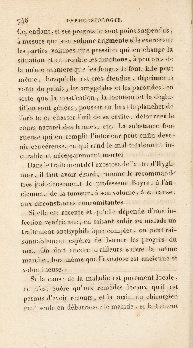 f 7 4-6 O.SP HUÉ BIOLOGIE. Cependant, si ses progrès ne sont point suspendus, à mesure que son volume augmente elle exerce sur les parties voisines une pression qui en change la situation et en trouble les fonctions , à peu près de la même manière que les fongus le font» Elle peut même, lorsqu’elle est très-étendue , déprimer la voûte du palais , les amygdales et les parotides , en sorte que la mastication , la locution et la déglu- tition sont gênées ; pousser en haut le plancher de l’orbite et chasser l’œil de sa cavité , détourner le cours naturel des larmes, etc. La substance fon- gueuse qui en remplit l’intérieur peut enfin deve- nir cancéreuse, ce qui rend le mal totalement in- curable et nécessairement mortel. Dans le traitement de l’exostose de l’antre d’Hygh- mor, il faut avoir égard, comme le recommandé très-judicieusement le professeur Boyer, à 1 an- cienneté de la tumeur, à son volume, cà sa cause , aux circonstances concomitantes. Si elle est récente et qu’elle dépende d une in- fection vénérienne, en faisant subir au malade un traitement antisyphilitique complet, on peut rai- sonnablement espérer de borner les progrès du mal. On doit encore d’ailleurs suivre la même marche , lors même que l’exostose est ancienne et volumineuse. Si la cause de la maladie est purement locale, ce n’est guère qu’aux remèdes locaux qu’il est permis d’avoir recours, et la main du chirurgien peut seule en debarrasser le malade , si la tumeui