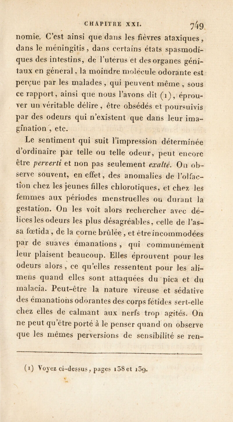 nomie. C’est ainsi que dans les fièvres ataxiques, dans le méningitis, dans certains états spasmodi- ques des intestins, de l’utérus et des organes géni- taux en général, la moindre molécule odorante est perçue par les malades, qui peuvent même , sous ce rapport, ainsi que nous l’avons dit (1), éprou- ver un véritable délire , être obsédés et poursuivis par des odeurs qui n’existent que dans leur ima- gination , etc. Le sentiment qui suit l’impression déterminée d ordinaire par telle ou telle odeur, peut encore être perverti et non pas seulement exalté. On ob- serve souvent, en effet, des anomalies de l’olfac- tion chez les jeunes filles chlorotiques, et chez les temmes aux périodes menstruelles ou durant la gestation. On les voit alors rechercher avec dé- lices les odeurs les plus désagréables, celle de Las- sa fœtida , de la corne brûlée, et être incommodées par de suaves émanations , qui communément leur plaisent beaucoup. Elles éprouvent pour les odeurs alors , ce quelles ressentent pour les ali— mens quand elles sont attaquées du pica et du malacia. Peut-être la nature vireuse et sédative des émanations odorantes des corps fétides sert-elle chez elles de calmant aux nerfs trop agités. On ne peut qu’être porté à le penser quand on observe que les mêmes perversions de sensibilité se ren- (i) Voyez ci-dessus, pages i58et 159.