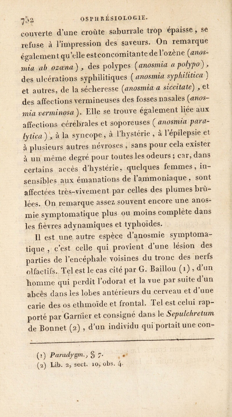 couverte d’une croûte saburrale trop épaisse, se refuse à l’impression des saveurs. On remarque également qu’elle est concomitante de l’ozène (anos- mia ab ozœna) , des polypes (anosmia a polypo) , des ulcérations syphilitiques ( anosmia syphilitica ) et autres, de la sécheresse (anosmia a siccitate) , et des affections vermineuses des fosses nasales (anos- mia verminosa ). Elle se trouve également liée aux affections cérébrales et soporeuses ( anosmia para- lyiica ), à la syncope, à l’hystérie , à l’épilepsie et à plusieurs autres névroses , sans pour cela exister à un même degré pour toutes les odeurs ; car, dans certains accès d’hystérie, quelques femmes, in- sensibles aux émanations de 1 ammoniaque, sont affectées très-vivement par celles des plumes brû- lées. On remarque assez, souvent encore une anos- mie symptomatique plus ou moins complète dans les fièvres adynamiques et typhoïdes. Il est une autre espèce d’anosmie symptoma- tique , c’est celle qui provient d’une lésion des parties de l’encéphale voisines du tronc des neifs olfactifs. Tel est le cas cité par G. Baillou (1) , d’un homme qui perdit l’odorat et la vue par suite d’un abcès dans les lobes antérieurs du cerveau et d une carie des os ethmoïde et frontal. Tel est celui 1 ap- porté par Garnier et consigné dans le Sepulchretum de Bonnet (2) , d’un individu qui portait une con- (1) Paradygm§7. • (2) Lib. 2? sect. io9 obs. 4°