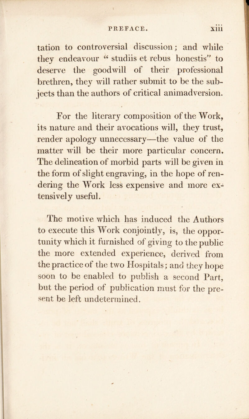 I PREFACE. Xlll tation to controversial discussion; and while they endeavour “ studiis et rebus honestis^ to deserve the goodwill of their professional brethren, they will rather submit to be the sub- jects than the authors of critical animadversion. For the literary composi tion of the Work, its nature and their avocations will, they trust, s render apology unnecessary-—the value of the matter will be their more particular concern* The delineation of morbid parts will be given in the form of slight engraving, in the hope of ren- dering the Work less expensive and more ex- tensively useful. 4 The motive which has induced the Authors to execute this Work conjointly, is, the oppor- tunity which it furnished of giving to the public the more extended experience, derived from the practice of the two Hospitals; and they hope soon to be enabled to publish a second Part, but the period of publication must for the pre- sent be left undetermined.