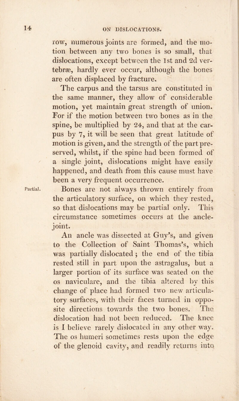 Partial, ON DISLOCATIONS. row, numerous joints are formed, and the mo- tion between any two bones is so small, that dislocations, except between the 1st and 2d ver- tebrae, hardly ever occur, although the bones are often displaced by fracture. The carnus and the tarsus are constituted in the same manner, they allow of considerable motion, yet maintain great strength of union. For if the motion between two bones as in the spine, be multiplied by 24, and that at the car- pus by 7? it will be seen that great latitude of motion is given, and the strength of the part pre- served, whilst, if the spine had been formed of a single joint, dislocations might have easily happened, and death from this cause must have been a very frequent occurrence. Bones are not always thrown entirely from the articulatory surface, on which they rested, so that dislocations may be partial only. This circumstance sometimes occurs at the ancle- joint. An ancle was dissected at Guy’s, and given to the Collection of Saint Thomas’s, which was partially dislocated ; the end of the tibia rested still in part upon the astragalus, but a larger portion of its surface was seated on the os naviculare, and the tibia altered by this change of place had formed two new articula- tory surfaces, with their faces turned in oppo- site directions towards the two bones. The dislocation had not been reduced. The knee is I believe rarely dislocated in any other way. The os humeri sometimes rests upon the edge of the glenoid cavity, and readily returns into