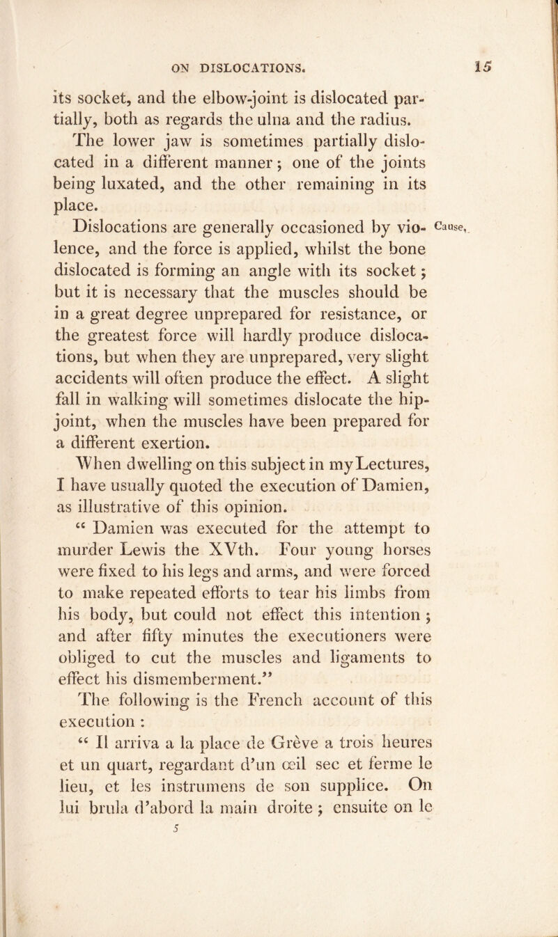its socket, and the elbow-joint is dislocated par- tially, both as regards the ulna and the radius. The lower jaw is sometimes partially dislo- cated in a different manner; one of the joints being luxated, and the other remaining in its place. Dislocations are generally occasioned by vio- Cause, lence, and the force is applied, whilst the bone dislocated is forming an angle with its socket; but it is necessary that the muscles should be in a great degree unprepared for resistance, or the greatest force will hardly produce disloca- tions, but when they are unprepared, very slight accidents will often produce the effect. A slight fall in walking will sometimes dislocate the hip- joint, when the muscles have been prepared for a different exertion. When dwelling on this subject in my Lectures, I have usually quoted the execution of Damien, as illustrative of this opinion. “ Damien was executed for the attempt to murder Lewis the XVth. Four young horses were fixed to his legs and arms, and were forced to make repeated efforts to tear his limbs from his body, but could not effect this intention ; and after fifty minutes the executioners were obliged to cut the muscles and ligaments to effect his dismemberment.” The following is the French account of this execution : “ II arriva a la place de Greve a trois heures et un quart, regardant d’un ceil sec et ferine le lieu, et les instrumens de son supplice. On lui brula d’abord la main droite ; cnsuite on le 5