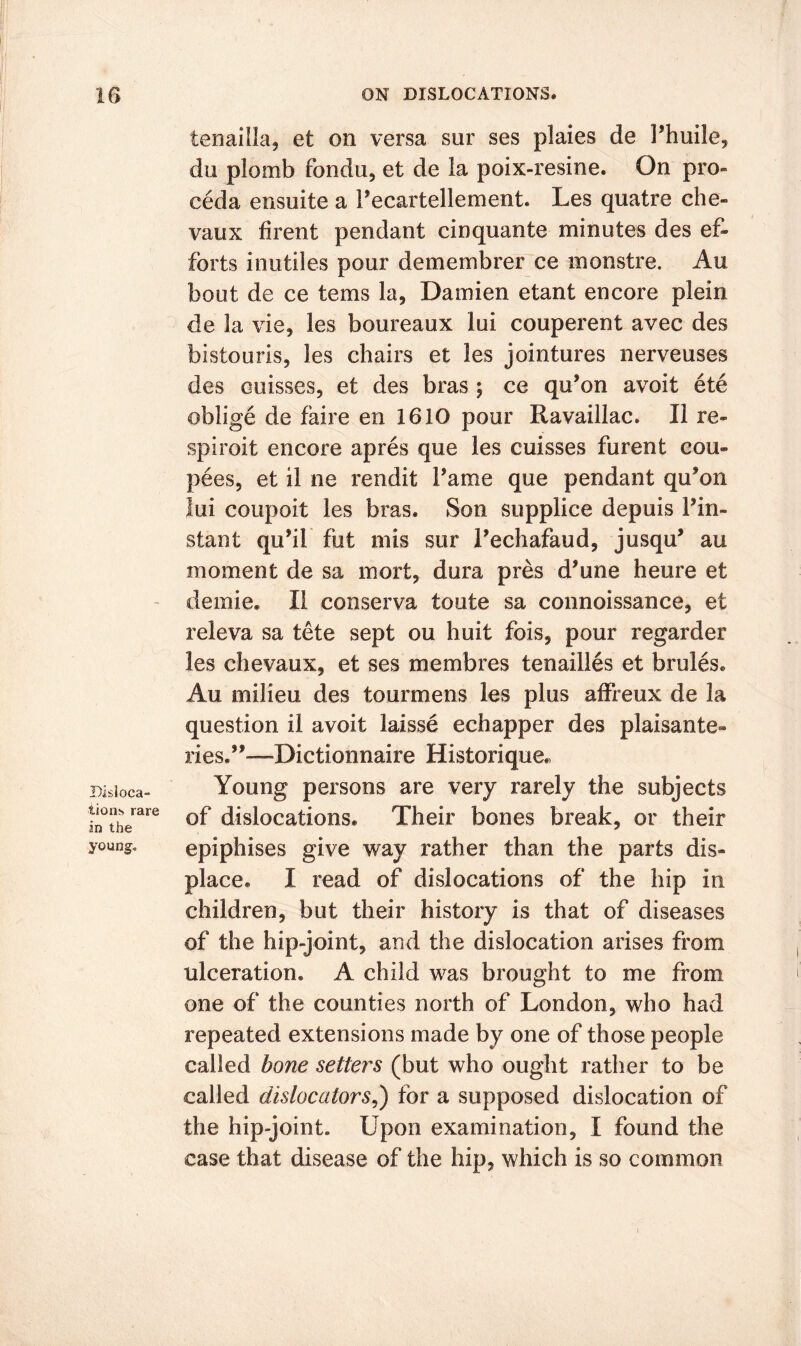 Disloca- tions rare in the young. tenailla, et on versa sur ses plaies de Phuile, du plomb fondu, et de la poix-resine. On pro- ceda ensuite a Pecartellement. Les quatre che- vaux firent pendant cinquante minutes des ef- forts inutiles pour demembrer ce monstre. Au bout de ce terns la, Damien etant encore plein de la vie, les boureaux lui couperent avec des bistouris, les chairs et les jointures nerveuses des ouisses, et des bras ; ce qu’on avoit ete oblige de faire en 1610 pour Ravaillac. II re- spiroit encore apres que les cuisses furent cou- pees, et il ne rendit fame que pendant qu*on lui coupoit les bras. Son supplice depuis Pin- stant qu’il fut mis sur Pechafaud, jusqu’ au moment de sa mort, dura pres d’une heure et demie. II conserva toute sa connoissance, et releva sa tete sept ou huit fois, pour regarder les chevaux, et ses membres tenailles et brules. Au milieu des tourmens les plus affreux de la question il avoit laisse echapper des plaisante- lies.”—Dictionnaire Historique. Young persons are very rarely the subjects of dislocations. Their bones break, or their epiphises give way rather than the parts dis- place. I read of dislocations of the hip in children, but their history is that of diseases of the hip-joint, and the dislocation arises from ulceration. A child was brought to me from one of the counties north of London, who had repeated extensions made by one of those people called bone setters (but who ought rather to be called dislocaiors,) for a supposed dislocation of the hip-joint. Upon examination, I found the case that disease of the hip, which is so common