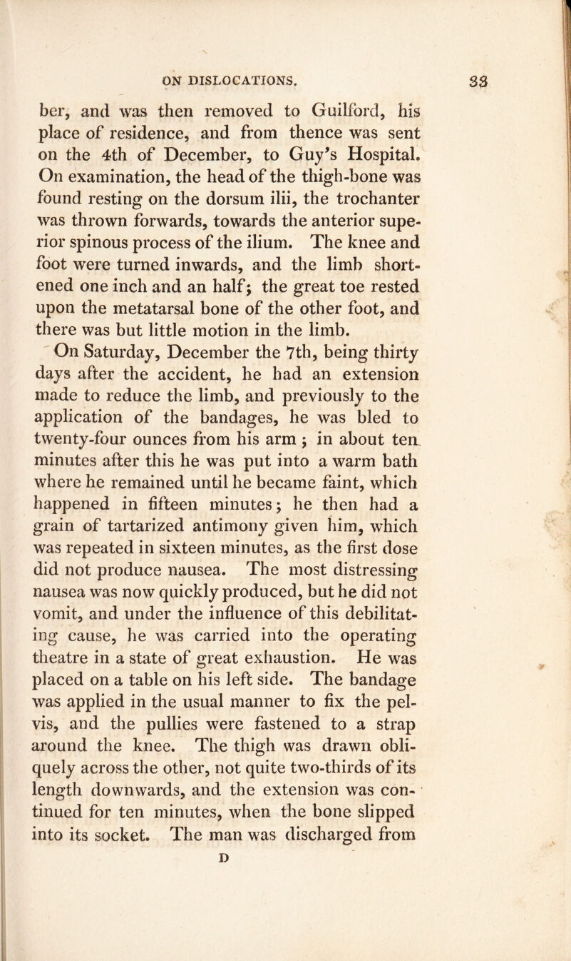 ber, and was then removed to Guilford, his place of residence, and from thence was sent on the 4th of December, to Guy’s Hospital. On examination, the head of the thigh-bone was found resting on the dorsum ilii, the trochanter was thrown forwards, towards the anterior supe- rior spinous process of the ilium. The knee and foot were turned inwards, and the limb short- ened one inch and an half; the great toe rested upon the metatarsal bone of the other foot, and there was but little motion in the limb. On Saturday, December the 7th, being thirty days after the accident, he had an extension made to reduce the limb, and previously to the application of the bandages, he was bled to twenty-four ounces from his arm ; in about ten. minutes after this he was put into a warm bath where he remained until he became faint, which happened in fifteen minutes; he then had a grain of tartarized antimony given him, which was repeated in sixteen minutes, as the first dose did not produce nausea. The most distressing nausea was now quickly produced, but he did not vomit, and under the influence of this debilitat- ing cause, he was carried into the operating theatre in a state of great exhaustion. He was placed on a table on his left side. The bandage was applied in the usual manner to fix the pel- vis, and the pullies were fastened to a strap around the knee. The thigh was drawn obli- quely across the other, not quite two-thirds of its length downwards, and the extension was con- tinued for ten minutes, when the bone slipped into its socket. The man was discharged from D