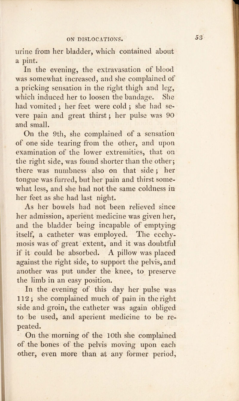 urine from her bladder, which contained about a pint. In the evening, the extravasation of blood was somewhat increased, and she complained of a pricking sensation in the right thigh and leg, which induced her to loosen the bandage. She had vomited ; her feet were cold ; she had se- vere pain and great thirst ; her pulse was 90 and small. On the 9th, she complained of a sensation of one side tearing from the other, and upon examination of the lower extremities, that on the right side, was found shorter than the other; there was numbness also on that side; her tongue was furred, but her pain and thirst some- what less, and she had not the same coldness in her feet as she had last night. As her bowels had not been relieved since her admission, aperient medicine was given her, and the bladder being incapable of emptying itself, a catheter was employed. The ecchy- mosis was of great extent, and it was doubtful if it could be absorbed. A pillow was placed against the right side, to support the pelvis, and another was put under the knee, to preserve the limb in an easy position. In the evening of this day her pulse was 112; she complained much of pain in the right side and groin, the catheter was again obliged to be used, and aperient medicine to be re- peated. On the morning of the 10th she complained of the bones of the pelvis moving upon each other, even more than at any former period,