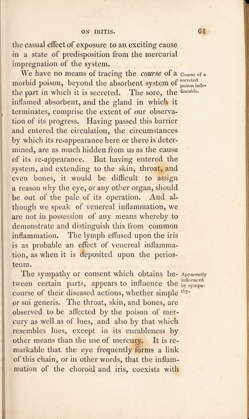 the casual effect of exposure to an exciting cause in a state of predisposition from the mercurial impregnation of the system. We have no means of tracing the course of a Course of a morbid poison, beyond the absorbent system of po^oninde- the part in which it is secreted. The sore, the fineable* inflamed absorbent, and the gland in which it terminates, comprise the extent of our observa- tion of its progress. Having passed this barrier and entered the circulation, the circumstances by which its re-appearance here or there is deter- mined, are as much hidden from us as the cause of its re-appearance. But having entered the system, and extending to the skin, throat, and even bones, it would be difficult to assign a reason why the eye, or any other organ, should be out of the pale of its operation. And al- though we speak of venereal inflammation, we are not in possession of any means whereby to demonstrate and distinguish this from common inflammation. The lymph effused upon the iris is as probable an effect of venereal inflamma- tion, as when it is deposited upon the perios- teum. The sympathy or consent which obtains be- Apparently . . • . , • n .1 influenced tween certain parts, appears to influence the by sympa_ course of their diseased actions, whether simple thy* or sui generis. The throat, skin, and bones, are observed to be affected by the poison of mer- cury as well as of lues, and also by that which resembles lues, except in its curableness by other means than the use of mercury. It is re- markable that the eye frequently forms a link of this chain, or in other words, that the inflam- mation of the choroid and iris, coexists with