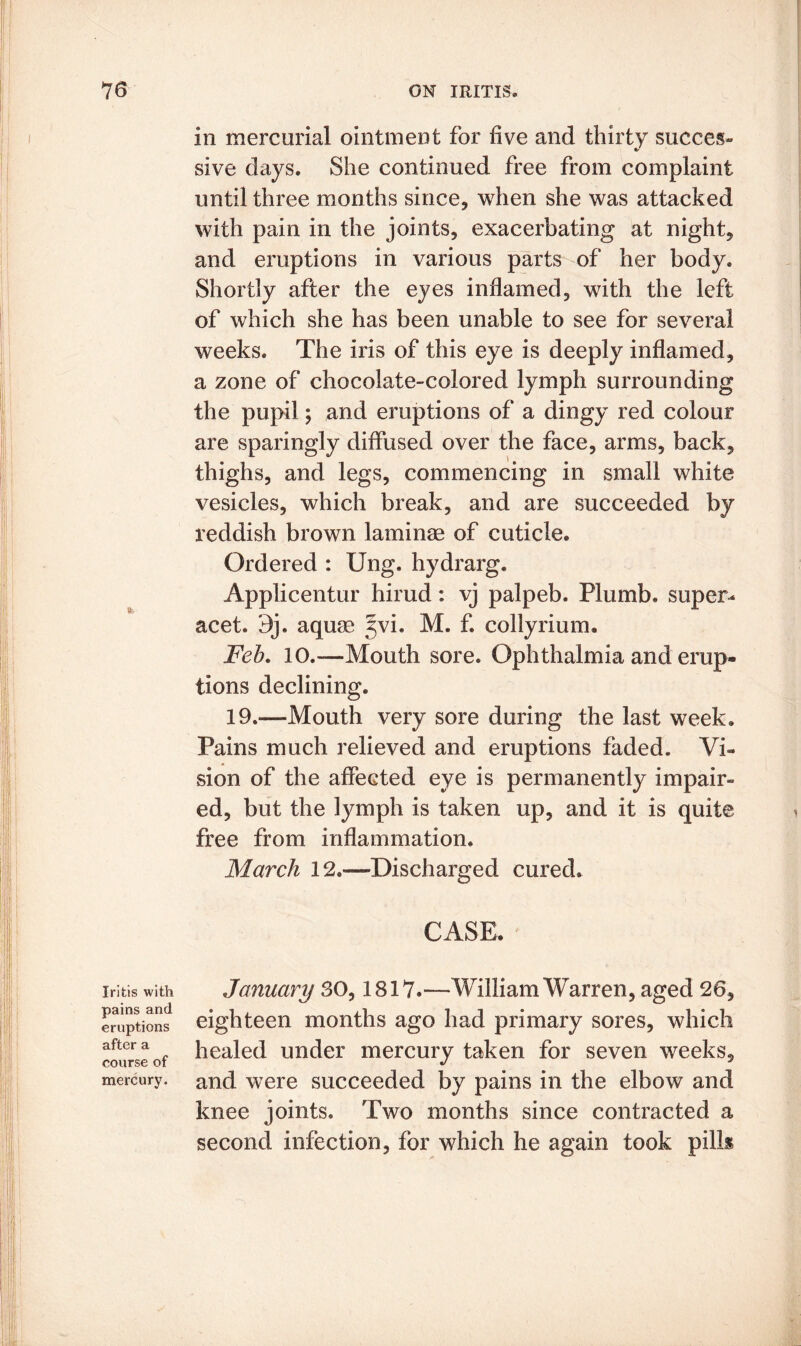 in mercurial ointment for five and thirty succes- sive clays. She continued free from complaint until three months since, when she was attacked with pain in the joints, exacerbating at night, and eruptions in various parts of her body. Shortly after the eyes inflamed, with the left of which she has been unable to see for several weeks. The iris of this eye is deeply inflamed, a zone of chocolate-colored lymph surrounding the pupil 5 and eruptions of a dingy red colour are sparingly diffused over the face, arms, back, thighs, and legs, commencing in small white vesicles, which break, and are succeeded by reddish brown laminae of cuticle. Ordered : Ung. hydrarg. Applicentur hirud: vj palpeb. Plumb, super- acet. 9j. aquae yvi. M. f. collyrium. Feb. 10.—Mouth sore. Ophthalmia and erup- tions declining. 19.—Mouth very sore during the last week. Pains much relieved and eruptions faded. Vi- sion of the affeGted eye is permanently impair- ed, but the lymph is taken up, and it is quite free from inflammation. March 12»—Discharged cured. CASE. Iritis with pains and eruptions after a course of mercury. January 30,1817.—William Warren, aged 26, eighteen months ago had primary sores, which healed under mercury taken for seven weeks, and were succeeded by pains in the elbow and knee joints. Two months since contracted a second infection, for which he again took pilk