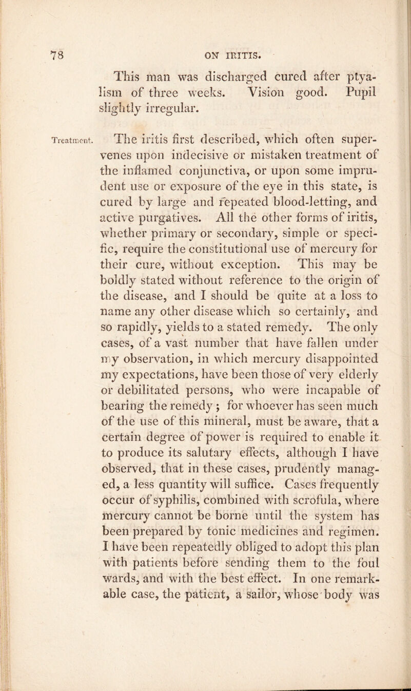 This man was discharged cured after ptya- lism of three weeks. Vision good. Pupil slightly irregular. Treatment. Tli6 iritis first described, which often super- venes upon indecisive or mistaken treatment of the inflamed conjunctiva, or upon some impru- dent use or exposure of the eye in this state, is cured by large and repeated blood-letting, and active purgatives. All the other forms of iritis, whether primary or secondary, simple or speci- fic, require the constitutional use of mercury for their cure, without exception. This may be boldly stated without reference to the origin of the disease, and I should be quite at a loss to name any other disease which so certainly, and so rapidly, yields to a stated remedy. The only cases, of a vast number that have fallen under my observation, in which mercury disappointed my expectations, have been those of very elderly or debilitated persons, who were incapable of bearing the remedy ; for whoever has seen much of the use of this mineral, must be aware, that a certain degree of power is required to enable it to produce its salutary effects, although I have observed, that in these cases, prudently manag- ed, a less quantity will suffice. Cases frequently occur of syphilis, combined with scrofula, where mercury cannot be borne until the system has been prepared by tonic medicines and regimen. I have been repeatedly obliged to adopt this plan with patients before sending them to the foul wards, and with the best effect. In one remark- able case, the patient, a sailor, whose body was