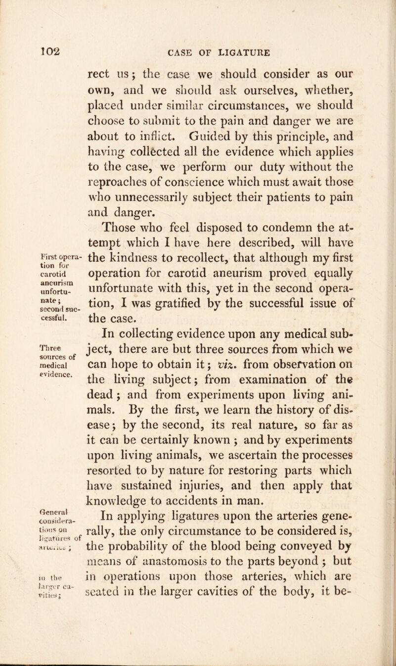 First opera- tion for carotid aneurism unfortu- nate ; second suc- cessful,, Three sources of medical evidence. General considera- tions on ligatures of ■A I LC a k ^ ^ in the larger ca- vities ; rect us; the case we should consider as our own, and we should ask ourselves, whether, placed under similar circumstances, we should choose to submit to the pain and danger we are about to inflict. Guided by this principle, and having collected all the evidence which applies to the case, we perform our duty without the reproaches of conscience which must await those who unnecessarily subject their patients to pain and danger. Those who feel disposed to condemn the at- tempt which I have here described, will have the kindness to recollect, that although my first operation for carotid aneurism proved equally unfortunate with this, yet in the second opera- tion, I was gratified by the successful issue of the case. In collecting evidence upon any medical sub- ject, there are but three sources from which we can hope to obtain it; viz* from observation on the living subject; from examination of the dead ; and from experiments upon living ani- mals. By the first, we learn the history of dis- ease ; by the second, its real nature, so far as it can be certainly known ; and by experiments upon living animals, we ascertain the processes resorted to by nature for restoring parts which have sustained injuries, and then apply that knowledge to accidents in man. In applying ligatures upon the arteries gene- rally, the only circumstance to be considered is, the probability of the blood being conveyed by means of anastomosis to the parts beyond ; but in operations upon those arteries, which are seated in the larger cavities of the body, it be-