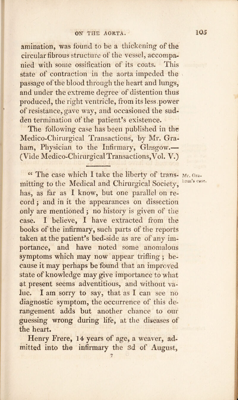 amination, was found to be a thickening of the circular fibrous structure of the vessel, accompa- nied with some ossification of its coats. This state of contraction in the aorta impeded the passage of the blood through the heart and lungs, and under the extreme degree of distention thus produced, the right ventricle, from its less .power of resistance, gave way, and occasioned the sud- den termination of the patient’s existence. The following case has been published in the Medico-Chirurgical Transactions, by Mr. Gra- ham, Physician to the Infirmary, Glasgow.-— (Vide Medico-Chirurgical Transactions,Vol. V.) “ The case which I take the liberty of trans- mitting to the Medical and Chirurgical Society, has, as far as I know, but one parallel on re- cord ; and in it the appearances on dissection only are mentioned ; no history is given of the case. I believe, I have extracted from the books of the infirmary, such parts of the reports taken at the patient’s bed-side as are of any im- portance, and have noted some anomalous symptoms which may now appear trifling; be- cause it may perhaps be found that an improved state of knowledge may give importance to what at present seems adventitious, and without va- lue. I am sorry to say, that as I can see no diagnostic symptom, the occurrence of this de- rangement adds but another chance to our guessing wrong during life, at the diseases of the heart. Henry Frere, 14 years of age, a weaver, ad» milted into the infirmary the 3d of August, 7 Mr. Gra- ham’s case.