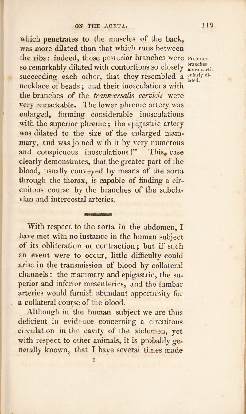 which penetrates to the muscles of the back, was more dilated than that which runs between the ribs: indeed, those posterior branches were so remarkably dilated with contortions so closely succeeding each other, that they resembled a necklace of beads ; and their inosculations with the branches of the transversalis cervicis were very remarkable. The lower phrenic artery was enlarged, forming considerable inosculations with the superior phrenic ; the epigastric artery was dilated to the size of the enlarged mam- mary, and was joined with it by very numerous and conspicuous inosculations !” This* case clearly demonstrates, that the greater part of the blood, usually conveyed by means of the aorta through the thorax, is capable of finding a cir- cuitous course by the branches of the subcla- vian and intercostal arteries. With respect to the aorta in the abdomen, I have met with no instance in the human subject of its obliteration or contraction; but if such an event were to occur, little difficulty could arise in the transmission of blood by collateral channels : the mammary and epigastric, the su- perior and inferior mesenteries, and the lumbar arteries would furnish abundant opportunity for a collateral course of the olood. Although in the human subject we are thus deficient in evidence concerning a circuitous circulation in the cavity of the abdomen, yet with respect to other animals, it is probably ge- nerally known, that I have several times made i Posterior branches more parti- cularly di- lated.