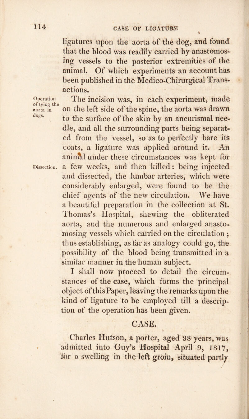 ligatures upon the aorta of the dog, and found that the blood was readily carried by anastomos- ing vessels to the posterior extremities of the animal. Of which experiments an account has been published in the Medico-Chirurgical Trans- actions. Operation of tying the aorta in do°s. Dissection. The incision was, in each experiment, made on the left side of the spine, the aorta was drawn to the surface of the skin by an aneurismal nee- dle, and all the surrounding parts being separat- ed from the vessel, so as to perfectly bare its coats, a ligature was applied around it. An anirnhl under these circumstances was kept for a few weeks, and then killed: being injected and dissected, the lumbar arteries, which were considerably enlarged, were found to be the chief agents of the new circulation. We have a beautiful preparation in the collection at St. Thomas’s Hospital, shewing the obliterated aorta, and the numerous and enlarged anasto- mosing vessels which carried on the circulation ; thus establishing, as far as analogy could go, the possibility of the blood being transmitted in a similar manner in the human subject. I shall now proceed to detail the circum- stances of the case, which forms the principal object of this Paper, leaving the remarks upon the kind of ligature to be employed till a descrip- tion of the operation has been given. CASE. Charles Hutson, a porter, aged 38 years, was admitted into Guy’s Hospital April 9, 1817, for a swelling in the left groin, situated partly