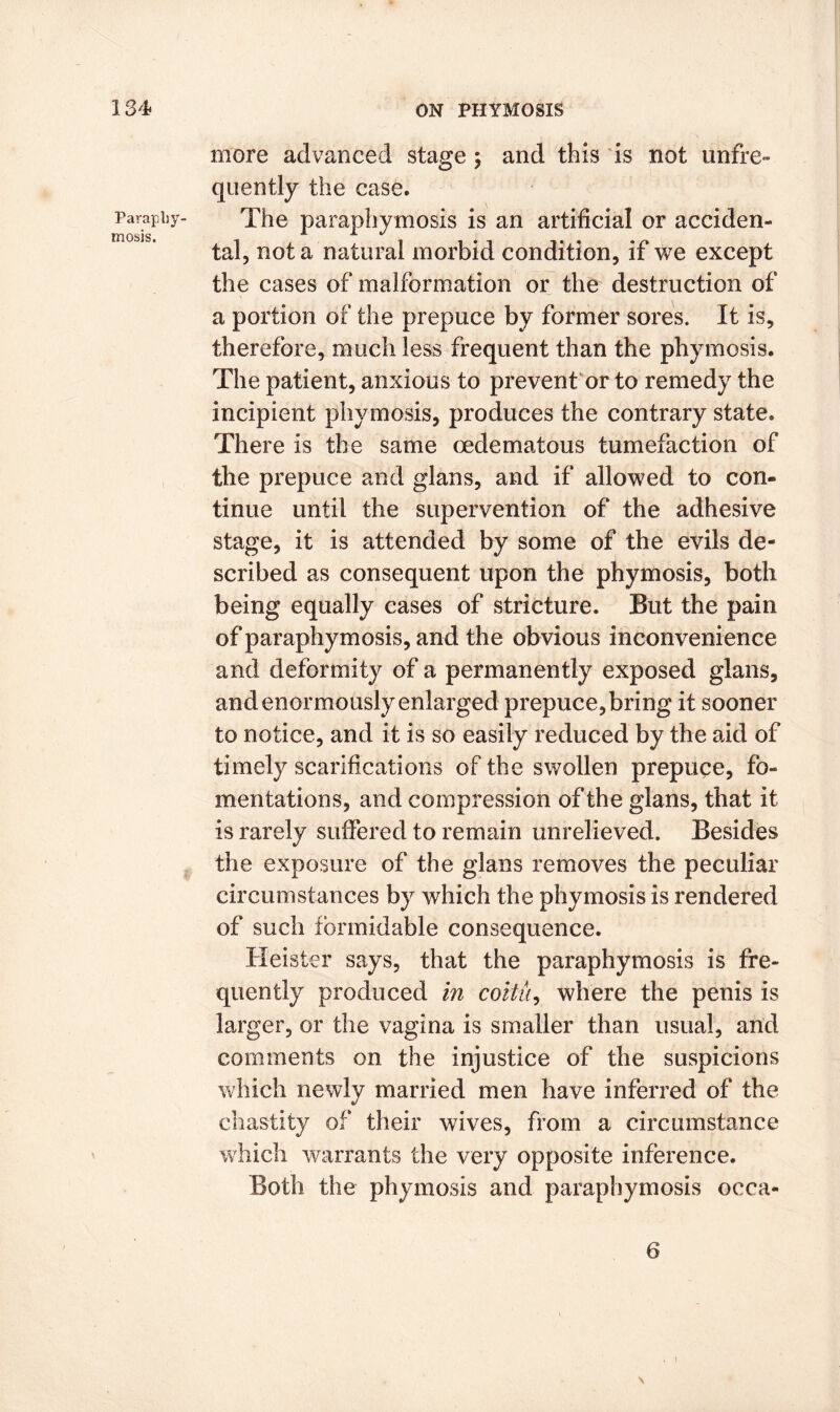 Paraphy- mosis. more advanced stage ; and this is not unfre- quently the case. The paraphymosis is an artificial or acciden- tal, not a natural morbid condition, if we except the cases of malformation or the destruction of a portion of the prepuce by former sores. It is, therefore, much less frequent than the phymosis. The patient, anxious to prevent or to remedy the incipient phymosis, produces the contrary state. There is the same oedematous tumefaction of the prepuce and glans, and if allowed to con- tinue until the supervention of the adhesive stage, it is attended by some of the evils de- scribed as consequent upon the phymosis, both being equally cases of stricture. But the pain of paraphymosis, and the obvious inconvenience and deformity of a permanently exposed glans, and enormously enlarged prepuce, bring it sooner to notice, and it is so easily reduced by the aid of timely scarifications of the swollen prepuce, fo- mentations, and compression of the glans, that it is rarely suffered to remain unrelieved. Besides the exposure of the glans removes the peculiar circumstances by which the phymosis is rendered of such formidable consequence. Heister says, that the paraphymosis is fre- quently produced in coitii, where the penis is larger, or the vagina is smaller than usual, and comments on the injustice of the suspicions which newly married men have inferred of the chastity of their wives, from a circumstance which warrants the very opposite inference. Both the phymosis and paraphymosis occa- 6 , i \