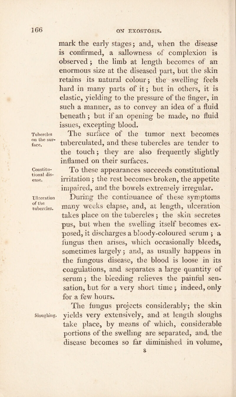 Tubercles on the sur- face. Constitu- tional dis- ease. Ulceration of the tubercles. Sloughing. mark the early stages; and, when the disease is confirmed, a sallowness of complexion is observed ; the limb at length becomes of an enormous size at the diseased part, but the skin retains its natural colour; the swelling feels hard in many parts of it; but in others, it is elastic, yielding to the pressure of the finger, in such a manner, as to convey an idea of a fluid beneath; but if an opening be made, no fluid issues, excepting blood. The surface of the tumor next becomes tuberculated, and these tubercles are tender to the touch; they are also frequently slightly inflamed on their surfaces. To these appearances succeeds constitutional irritation ; the rest becomes broken, the appetite impaired, and the bowels extremely irregular. During the continuance of these symptoms many weeks elapse, and, at length, ulceration takes place on the tubercles ; the skin secretes pus, but when the swelling itself becomes ex- posed, it discharges a bloody-coloured serum ; a fungus then arises, which occasionally bleeds, sometimes largely; and, as usually happens in the fungous disease, the blood is loose in its coagulations, and separates a large quantity of serum; the bleeding relieves the painful sen- sation, but for a very short time; indeed, only for a few hours. The fungus projects considerably; the skin yields very extensively, and at length sloughs take place, by means of which, considerable portions of the swelling are separated, and. the disease becomes so far diminished in volume.