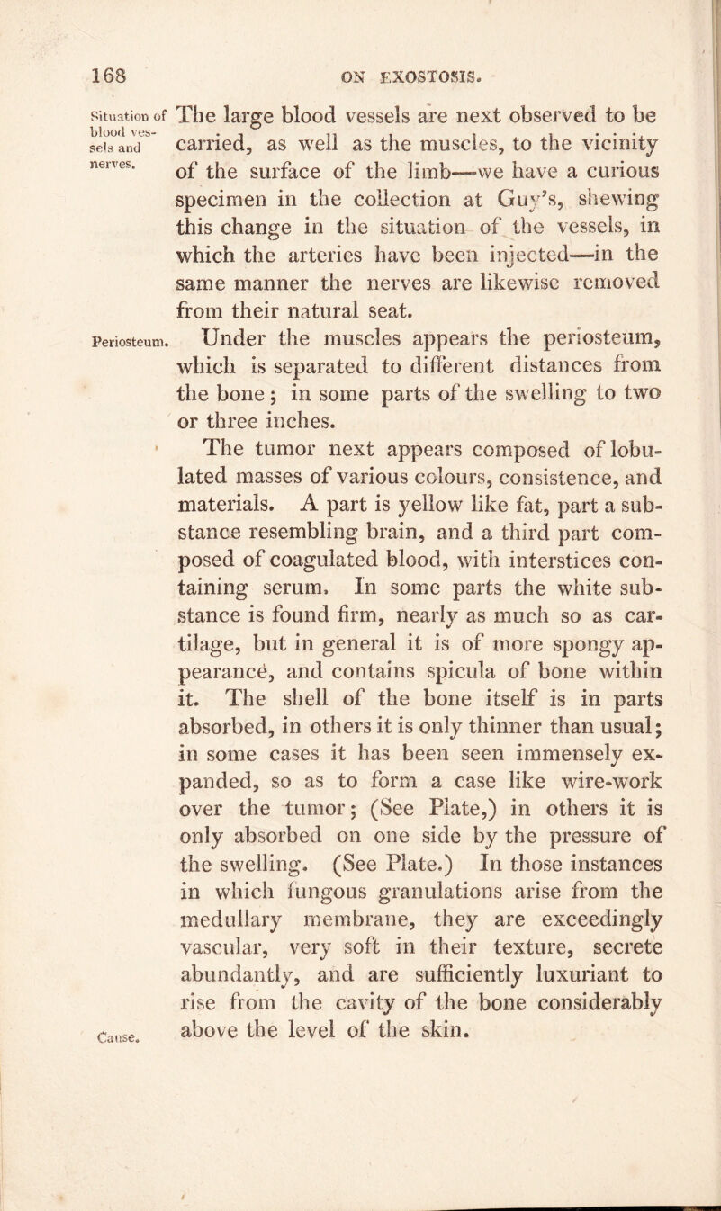 Situation of blood ves- sels and nerves. Periosteum. Cause. The large blood vessels are next observed to be carried, as well as the muscles, to the vicinity of the surface of the limb—we have a curious specimen in the collection at Guy’s, shewing this change in the situation of the vessels, in which the arteries have been injected—in the same manner the nerves are likewise removed from their natural seat. Under the muscles appears the periosteum, which is separated to different distances from the bone; in some parts of the swelling to two or three inches. The tumor next appears composed of lobii lated masses of various colours, consistence, and materials. A part is yellow like fat, part a sub- stance resembling brain, and a third part com- posed of coagulated blood, with interstices con- taining serum. In some parts the white sub- stance is found firm, nearly as much so as car- tilage, but in general it is of more spongy ap- pearance, and contains spicula of bone within it. The shell of the bone itself is in parts absorbed, in others it is only thinner than usual; in some cases it has been seen immensely ex- panded, so as to form a case like wire-work over the tumor; (See Plate,) in others it is only absorbed on one side by the pressure of the swelling. (See Plate.) In those instances in which fungous granulations arise from the medullary membrane, they are exceedingly vascular, very soft in their texture, secrete abundantly, and are sufficiently luxuriant to rise from the cavity of the bone considerably above the level of the skin.