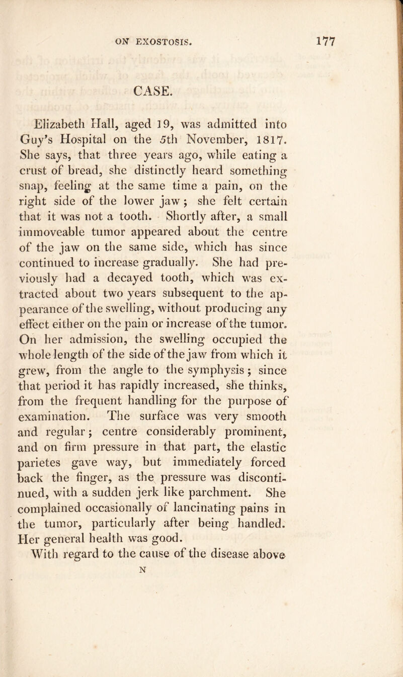 CASE. Elizabeth Hall, aged 19, was admitted into Guy’s Hospital on the 5th November, 1817. She says, that three years ago, while eating a crust of bread, she distinctly heard something snap, feeling at the same time a pain, on the right side of the lower jaw; she felt certain that it was not a tooth. Shortly after, a small immoveable tumor appeared about the centre of the jaw on the same side, which has since continued to increase gradually. She had pre- viously had a decayed tooth, which was ex- tracted about two years subsequent to the ap- pearance of the swelling, without producing any effect either on the pain or increase of the turnon On her admission, the swelling occupied the whole length of the side of the jaw from which it grew, from the angle to the symphysis ; since that period it has rapidly increased, she thinks, from the frequent handling for the purpose of examination. The surface was very smooth and regular; centre considerably prominent, and on firm pressure in that part, the elastic parietes gave way, but immediately forced back the finger, as the pressure was disconti- nued, with a sudden jerk like parchment. She complained occasionally of lancinating pains in the tumor, particularly after being handled. Her general health was good. With regard to the cause of the disease above N