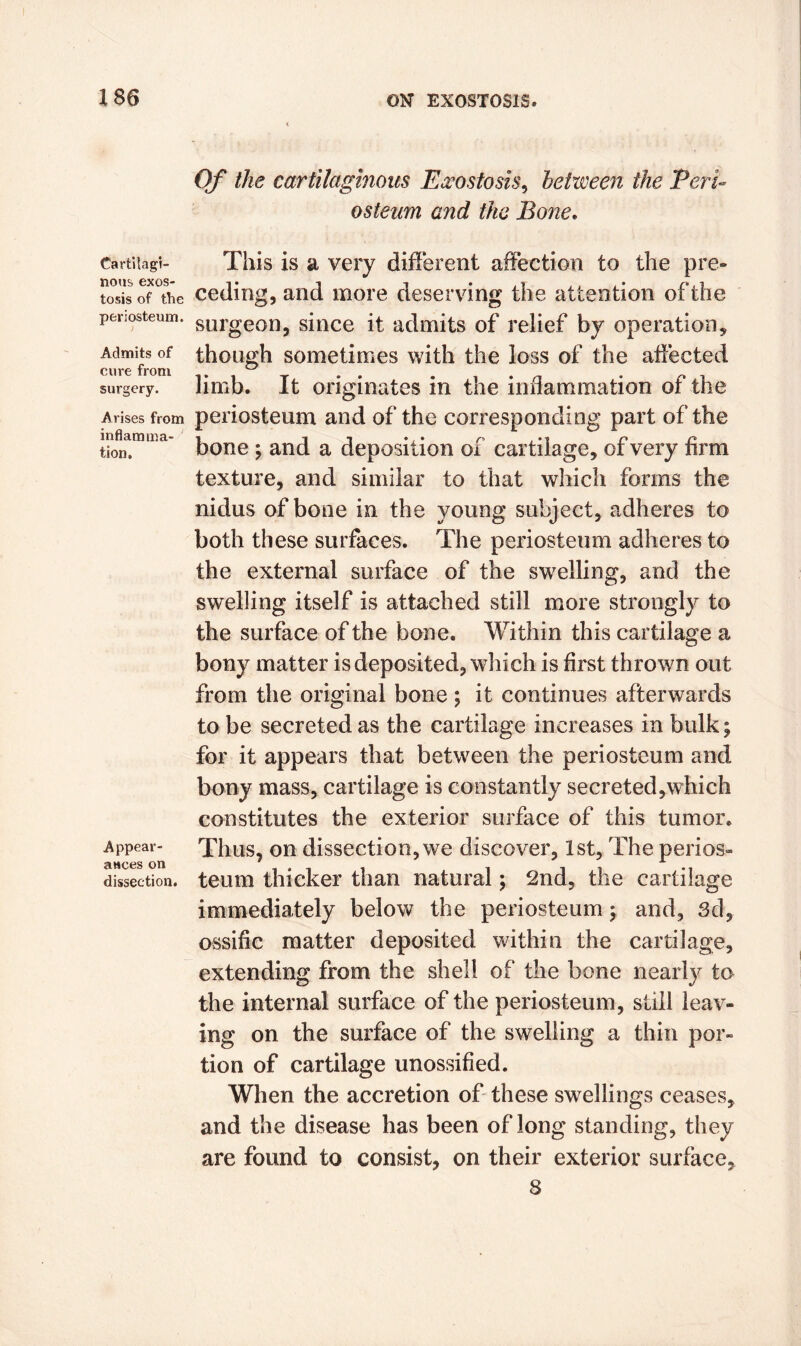 Cartilagi- nous exos- tosis of the periosteum. Admits of cure from surgery. Arises from inflamma- tion. Appear- ances on dissection. Of the cartilaginous Exostosis, between the Peri- osteum and the Bone. This is a very different affection to the pre- ceding, and more deserving the attention of the surgeon, since it admits of relief by operation, though sometimes with the loss of the affected limb. It originates in the inflammation of the periosteum and of the corresponding part of the bone ; and a deposition of cartilage, of very firm texture, and similar to that which forms the nidus of bone in the young subject, adheres to both these surfaces. The periosteum adheres to the external surface of the swelling, and the swelling itself is attached still more strongly to the surface of the bone. Within this cartilage a bony matter is deposited, which is first thrown out from the original bone; it continues afterwards to be secreted as the cartilage increases in bulk; for it appears that between the periosteum and bony mass, cartilage is constantly secreted,which constitutes the exterior surface of this tumor. Thus, on dissection, we discover, 1st, The perios- teum thicker than natural; 2nd, the cartilage immediately below the periosteum; and, 3d, ossific matter deposited within the cartilage, extending from the shell of the bone nearly to the internal surface of the periosteum, still leav- ing on the surface of the swelling a thin por- tion of cartilage unossified. When the accretion of these swellings ceases, and the disease has been of long standing, they are found to consist, on their exterior surface, 8