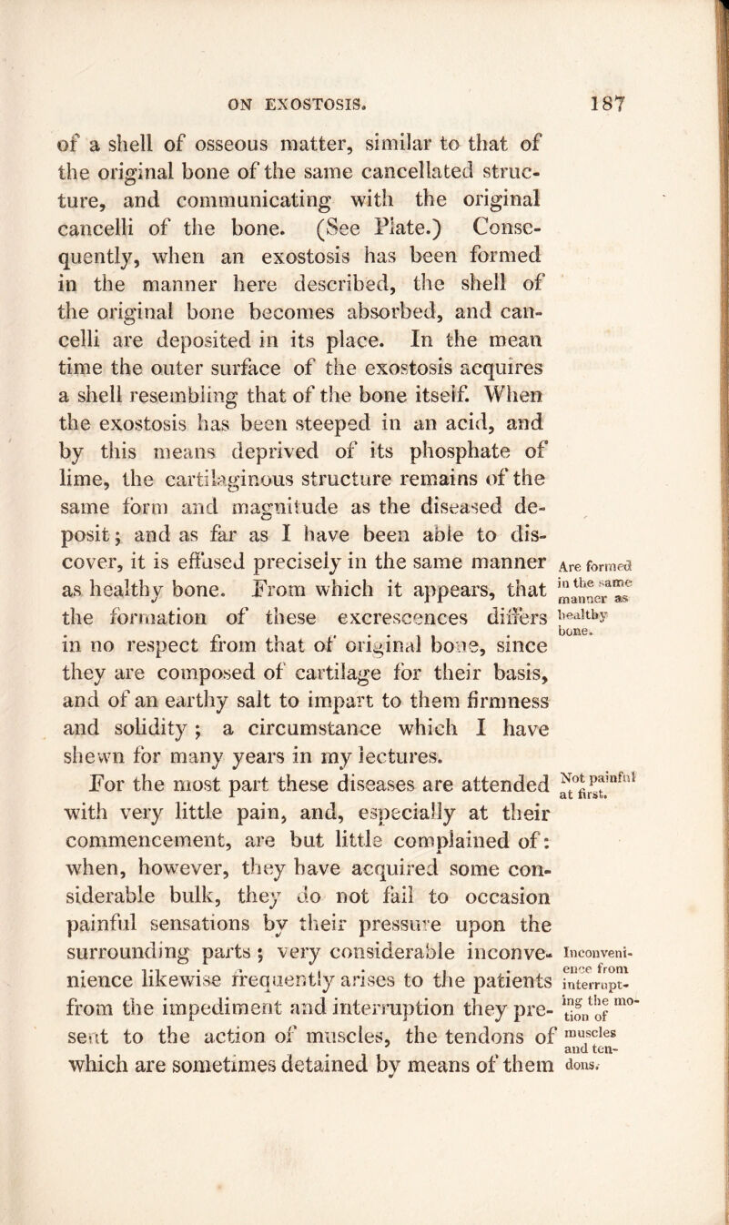 of a shell of osseous matter, similar to that of the original bone of the same cancellated struc- ture, and communicating with the original cancelli of the bone. (See Plate.) Conse- quently, when an exostosis has been formed in the manner here described, the shell of the original bone becomes absorbed, and can- celli are deposited in its place. In the mean time the outer surface of the exostosis acquires a shell resembling that of the bone itself. When the exostosis has been steeped in an acid, and by this means deprived of its phosphate of lime, the cartilaginous structure remains of the same form and magnitude as the diseased de- posit ; and as far as I have been able to dis- cover, it is effused precisely in the same manner Are formed as healthy bone. From which it appears, that the formation of these excrescences differs ]^tby in no respect from that of original bone, since they are composed of cartilage for their basis, and of an earthy salt to impart to them firmness and solidity; a circumstance which I have shewn for many years in my lectures. For the most part these diseases are attended ^r?^,nfni with very little pain, and, especially at their commencement, are but little complained of: when, however, they have acquired some con- siderable bulk, they do not fail to occasion painful sensations by their pressure upon the surrounding parts ; very considerable inconve- inconveni- nience likewise frequently arises to the patients fnterrupt- from the impediment and interruption they pre- mo sent to the action of muscles, the tendons of mutscles and ten- which are sometimes detained by means of them dons,