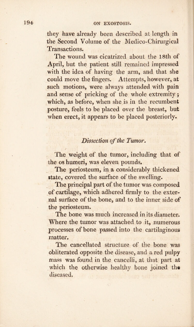 they have already been described at length in the Second Volume of the Medico-Chirurgical Transactions. The wound was cicatrized about the 18th of April, but the patient still remained impressed with the idea of having the arm, and that she could move the fingers. Attempts, however, at such motions, were always attended with pain and sense of pricking of the whole extremity \ which, as before, when she is in the recumbent posture, feels to be placed over the breast, but when erect, it appears to be placed posteriorly* Dissection of the Tumor. The weight of the tumor, including that of the os humeri, was eleven pounds* The periosteum, in a considerably thickened state, covered the surface of the swelling. The principal part of the tumor was composed of cartilage, which adhered firmly to the exter- nal surface of the bone, and to the inner side of the periosteum. The bone was much increased in its diameter. i , Where the tumor was attached to it, numerous processes of bone passed into the cartilaginous matter. The cancellated structure of the bone was obliterated opposite the disease, and a red pulpy mass was found in the cancelli, at that part at which the otherwise healthy bone joined th« diseased.