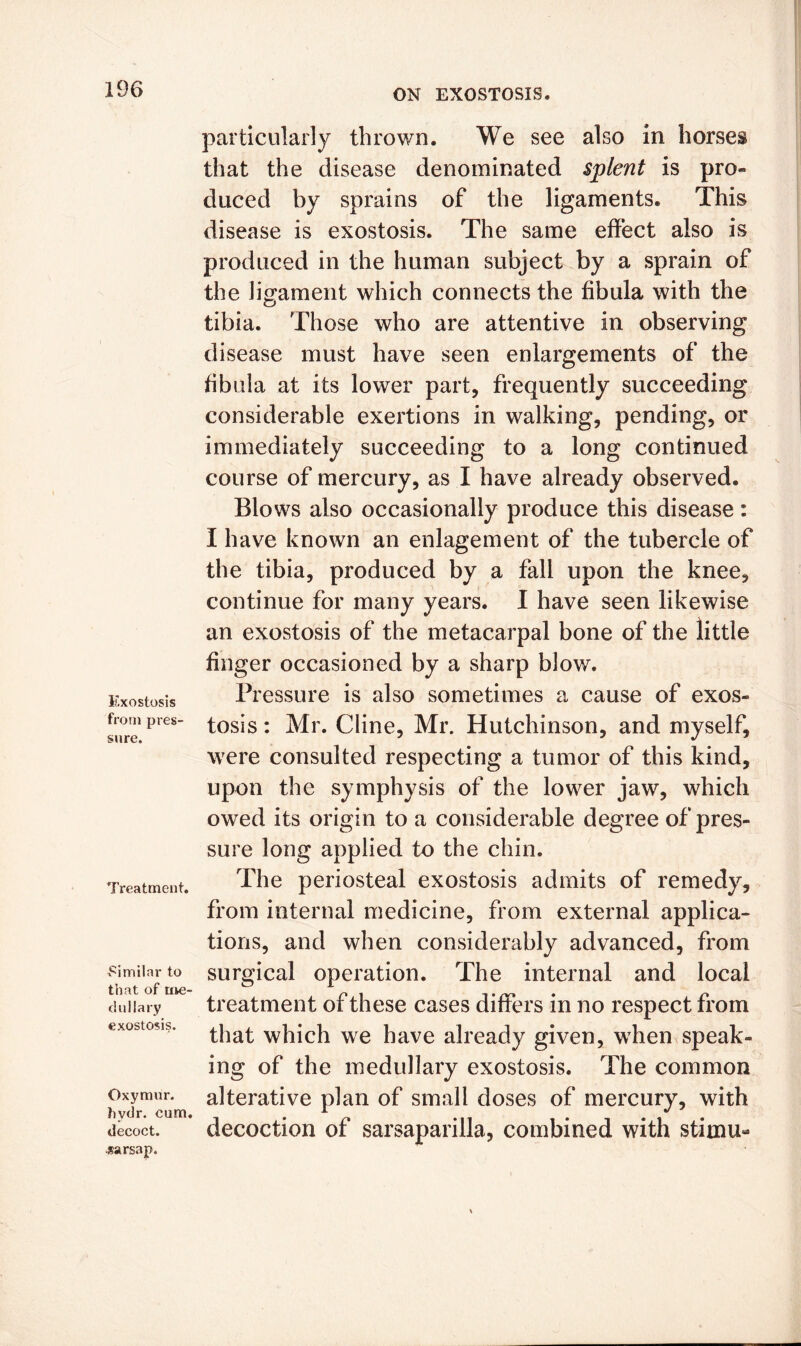 Exostosis from pres- sure. Treatment. x^imilar to that of me- dullary exostosis. Oxymiir. hydr. cum. decoct, sarsap. particularly thrown. We see also in horses that the disease denominated splent is pro- duced by sprains of the ligaments. This disease is exostosis. The same effect also is produced in the human subject by a sprain of the ligament which connects the fibula with the tibia. Those who are attentive in observing disease must have seen enlargements of the fibula at its lower part, frequently succeeding considerable exertions in walking, pending, or immediately succeeding to a long continued course of mercury, as I have already observed. Blows also occasionally produce this disease: I have known an enlagement of the tubercle of the tibia, produced by a fall upon the knee, continue for many years. I have seen likewise an exostosis of the metacarpal bone of the little finger occasioned by a sharp blow. Pressure is also sometimes a cause of exos- tosis : Mr. Cline, Mr. Hutchinson, and myself, were consulted respecting a tumor of this kind, upon the symphysis of the lower jaw, which owed its origin to a considerable degree of pres- sure long applied to the chin. The periosteal exostosis admits of remedy, from internal medicine, from external applica- tions, and when considerably advanced, from surgical operation. The internal and local treatment of these cases differs in no respect from that which we have already given, when speak- ing of the medullary exostosis. The common alterative plan of small doses of mercury, with decoction of sarsaparilla, combined with stimu-